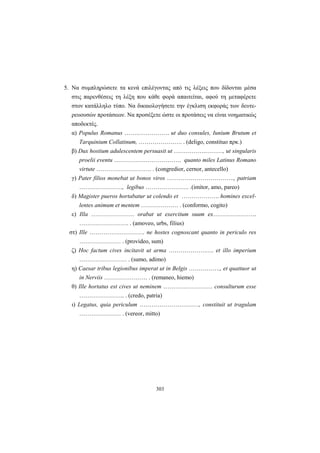 303
5. Να συμπληρώσετε τα κενά επιλέγοντας από τις λέξεις που δίδονται μέσα
στις παρενθέσεις τη λέξη που κάθε φορά απαιτείται, αφού τη μεταφέρετε
στον κατάλληλο τύπο. Να δικαιολογήσετε την έγκλιση εκφοράς των δευτε-
ρευουσών προτάσεων. Να προσέξετε ώστε οι προτάσεις να είναι νοηματικώς
αποδεκτές.
α) Populus Romanus …….……………. ut duo consules, Iunium Brutum et
Tarquinium Collatinum, …………………. . (deligo, constituo πρκ.)
β) Dux hostium adulescentem persuasit ut …………….………, ut singularis
proelii eventu ……………………………. quanto miles Latinus Romano
virtute ………………………. . (congredior, cernor, antecello)
γ) Pater filios monebat ut bonos viros ……………………………., patriam
…………………., legibus …………………. .(imitor, amo, pareo)
δ) Magister pueros hortabatur ut colendo et ………………. homines excel-
lentes animum et mentem ………………. . (conformo, cogito)
ε) Illa …………………. orabat ut exercitum suum ex………………….
……………………. . (amoveo, urbs, filius)
στ) Ille ………………………. ne hostes cognoscant quanto in periculo res
………………… . (provideo, sum)
ζ) Hoc factum cives incitavit ut arma ……………….…. et illo imperium
…………………… . (sumo, adimo)
η) Caesar tribus legionibus imperat ut in Belgis ……………., et quattuor ut
in Nerviis …………………. . (remaneo, hiemo)
θ) Ille hortatus est cives ut neminem ……………………. consulturum esse
………………….. . (credo, patria)
ι) Legatus, quia periculum …………………………, constituit ut tragulam
………………… . (vereor, mitto)
 