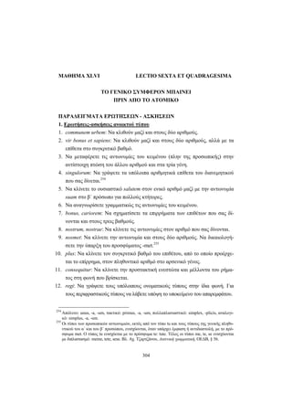 304
MAΘHMA XLVI LECTIO SEXTA ET QUADRAGESIMA
ΤΟ ΓΕΝΙΚΟ ΣΥΜΦΕΡΟΝ ΜΠΑΙΝΕΙ
ΠΡΙΝ ΑΠΟ ΤΟ ΑΤΟΜΙΚΟ
ΠAPAΔEIΓMATA EPΩTHΣEΩN - AΣKHΣEΩN
1. Eρωτήσεις-ασκήσεις ανοικτού τύπου
1. communem urbem: Να κλιθούν μαζί και στους δύο αριθμούς.
2. vir bonus et sapiens: Nα κλιθούν μαζί και στους δύο αριθμούς, αλλά με τα
επίθετα στο συγκριτικό βαθμό.
3. Nα μεταφέρετε τις αντωνυμίες του κειμένου (πλην της προσωπικής) στην
αντίστοιχη πτώση του άλλου αριθμού και στα τρία γένη.
4. singulorum: Να γράψετε τα υπόλοιπα αριθμητικά επίθετα του διανεμητικού
που σας δίνεται.254
5. Να κλίνετε το ουσιαστικό salutem στον ενικό αριθμό μαζί με την αντωνυμία
suam στο β΄ πρόσωπο για πολλούς κτήτορες.
6. Να αναγνωρίσετε γραμματικώς τις αντωνυμίες του κειμένου.
7. bonus, cariorem: Να σχηματίσετε τα επιρρήματα των επιθέτων που σας δί-
νονται και στους τρεις βαθμούς.
8. nostrum, nostrae: Να κλίνετε τις αντωνυμίες στον αριθμό που σας δίνονται.
9. nosmet: Να κλίνετε την αντωνυμία και στους δύο αριθμούς. Να δικαιολογή-
σετε την ύπαρξη του προσφύματος -met.255
10. plus: Να κλίνετε τον συγκριτικό βαθμό του επιθέτου, από το οποίο προέρχε-
ται το επίρρημα, στον πληθυντικό αριθμό στο αρσενικό γένος.
11. consequitur: Να κλίνετε την προστακτική ενεστώτα και μέλλοντα του ρήμα-
τος στη φωνή που βρίσκεται.
12. regi: Να γράψετε τους υπόλοιπους ονοματικούς τύπους στην ίδια φωνή. Για
τους περιφραστικούς τύπους να λάβετε υπόψη το υποκείμενο του απαρεμφάτου.
254
Aπόλυτο: unus, -a, -um, τακτικό: primus, -a, -um, πολλαπλασιαστικό: simplex, -plicis, αναλογι-
κό: simplus, -a, -um.
255
Οι τύποι των προσωπικών αντωνυμιών, εκτός από τον τύπο tu και τους τύπους της γενικής πληθυ-
ντικού του α΄ και του β΄ προσώπου, ενισχύονται, όταν υπάρχει έμφαση ή αντιδιαστολή, με το πρό-
σφυμα met. Ο τύπος tu ενισχύεται με το πρόσφυμα te: tute. Τέλος οι τύποι me, te, se ενισχύονται
με διπλασιασμό: meme, tete, sese. Βλ. Αχ. Τζαρτζάνου, Λατινική γραμματική, ΟΕΔΒ, § 56.
 