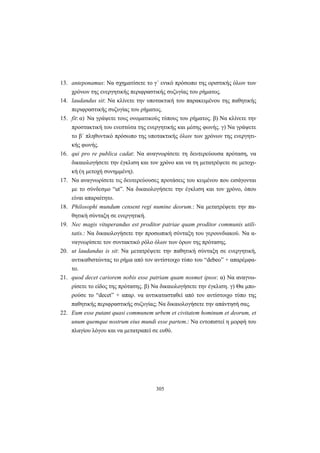 305
13. anteponamus: Να σχηματίσετε το γ΄ ενικό πρόσωπο της οριστικής όλων των
χρόνων της ενεργητικής περιφραστικής συζυγίας του ρήματος.
14. laudandus sit: Να κλίνετε την υποτακτική του παρακειμένου της παθητικής
περιφραστικής συζυγίας του ρήματος.
15. fit: α) Να γράψετε τους ονοματικούς τύπους του ρήματος. β) Να κλίνετε την
προστακτική του ενεστώτα της ενεργητικής και μέσης φωνής. γ) Να γράψετε
το β΄ πληθυντικό πρόσωπο της υποτακτικής όλων των χρόνων της ενεργητι-
κής φωνής.
16. qui pro re publica cadat: Να αναγνωρίσετε τη δευτερεύουσα πρόταση, να
δικαιολογήσετε την έγκλιση και τον χρόνο και να τη μετατρέψετε σε μετοχι-
κή (η μετοχή συνημμένη).
17. Να αναγνωρίσετε τις δευτερεύουσες προτάσεις του κειμένου που εισάγονται
με το σύνδεσμο “ut”. Να δικαιολογήσετε την έγκλιση και τον χρόνο, όπου
είναι απαραίτητο.
18. Philosophi mundum censent regi numine deorum.: Να μετατρέψετε την πα-
θητική σύνταξη σε ενεργητική.
19. Nec magis vituperandus est proditor patriae quam proditor communis utili-
tatis.: Να δικαιολογήσετε την προσωπική σύνταξη του γερουνδιακού. Να α-
ναγνωρίσετε τον συντακτικό ρόλο όλων των όρων της πρότασης.
20. ut laudandus is sit: Να μετατρέψετε την παθητική σύνταξη σε ενεργητική,
αντικαθιστώντας το ρήμα από τον αντίστοιχο τύπο του “debeo” + απαρέμφα-
το.
21. quod decet cariorem nobis esse patriam quam nosmet ipsos: α) Να αναγνω-
ρίσετε το είδος της πρότασης. β) Να δικαιολογήσετε την έγκλιση. γ) Θα μπο-
ρούσε το “decet” + απαρ. να αντικατασταθεί από τον αντίστοιχο τύπο της
παθητικής περιφραστικής συζυγίας; Να δικαιολογήσετε την απάντησή σας.
22. Eum esse putant quasi communem urbem et civitatem hominum et deorum, et
unum quemque nostrum eius mundi esse partem.: Να εντοπιστεί η μορφή του
πλαγίου λόγου και να μετατραπεί σε ευθύ.
 