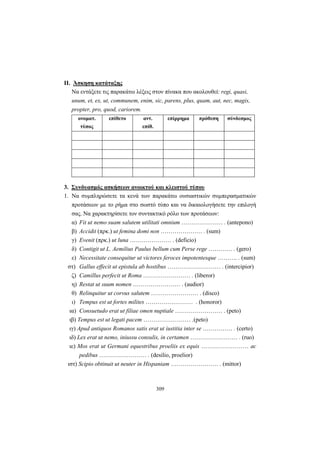 309
II. Άσκηση κατάταξης
Να εντάξετε τις παρακάτω λέξεις στον πίνακα που ακολουθεί: regi, quasi,
unum, et, ex, ut, communem, enim, sic, parens, plus, quam, aut, nec, magis,
propter, pro, quod, cariorem.
ονοματ.
τύπος
επίθετο αντ.
επίθ.
επίρρημα πρόθεση σύνδεσμος
3. Συνδυασμός ασκήσεων ανοικτού και κλειστού τύπου
1. Να συμπληρώσετε τα κενά των παρακάτω ουσιαστικών συμπερασματικών
προτάσεων με το ρήμα στο σωστό τύπο και να δικαιολογήσετε την επιλογή
σας. Να χαρακτηρίσετε τον συντακτικό ρόλο των προτάσεων:
α) Fit ut nemo suam salutem utilitati omnium ………………… . (antepono)
β) Accidit (πρκ.) ut femina domi non ………………… . (sum)
γ) Evenit (πρκ.) ut luna ………………… . (deficio)
δ) Contigit ut L. Aemilius Paulus bellum cum Perse rege ………… . (gero)
ε) Necessitate consequitur ut victores feroces impotentesque ………. . (sum)
στ) Gallus effecit ut epistula ab hostibus ……………………… . (intercipior)
ζ) Camillus perfecit ut Roma …………………… . (liberor)
η) Restat ut suum nomen …………………… . (audior)
θ) Relinquitur ut corvus salutem …………………… . (disco)
ι) Tempus est ut fortes milites …………………… . (honoror)
ια) Consuetudo erat ut filiae omen nuptiale …………………… . (peto)
ιβ) Tempus est ut legati pacem …………………… .(peto)
ιγ) Apud antiquos Romanos satis erat ut iustitia inter se …………… . (certo)
ιδ) Lex erat ut nemo, iniussu consulis, in certamen …………………… . (ruo)
ιε) Mos erat ut Germani equestribus proeliis ex equis …………………… ac
pedibus …………………… . (desilio, proelior)
ιστ) Scipio obtinuit ut neuter in Hispaniam …………………… . (mittor)
 