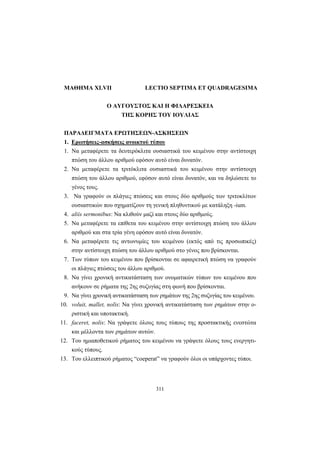 311
ΜΑΘΗΜΑ XLVII LECTIO SEPTIMA ET QUADRAGESIMA
Ο ΑΥΓΟΥΣΤΟΣ ΚΑΙ Η ΦΙΛΑΡΕΣΚΕΙΑ
ΤΗΣ ΚΟΡΗΣ ΤΟΥ ΙΟΥΛΙΑΣ
ΠΑΡΑΔΕΙΓΜΑΤΑ ΕΡΩΤΗΣΕΩΝ-ΑΣΚΗΣΕΩΝ
1. Ερωτήσεις-ασκήσεις ανοικτού τύπου
1. Να μεταφέρετε τα δευτερόκλιτα ουσιαστικά του κειμένου στην αντίστοιχη
πτώση του άλλου αριθμού εφόσον αυτό είναι δυνατόν.
2. Να μεταφέρετε τα τριτόκλιτα ουσιαστικά του κειμένου στην αντίστοιχη
πτώση του άλλου αριθμού, εφόσον αυτό είναι δυνατόν, και να δηλώσετε το
γένος τους.
3. Να γραφούν οι πλάγιες πτώσεις και στους δύο αριθμούς των τριτοκλίτων
ουσιαστικών που σχηματίζουν τη γενική πληθυντικού με κατάληξη -ium.
4. aliis sermonibus: Να κλιθούν μαζί και στους δύο αριθμούς.
5. Να μεταφέρετε τα επίθετα του κειμένου στην αντίστοιχη πτώση του άλλου
αριθμού και στα τρία γένη εφόσον αυτό είναι δυνατόν.
6. Να μεταφέρετε τις αντωνυμίες του κειμένου (εκτός από τις προσωπικές)
στην αντίστοιχη πτώση του άλλου αριθμού στο γένος που βρίσκονται.
7. Των τύπων του κειμένου που βρίσκονται σε αφαιρετική πτώση να γραφούν
οι πλάγιες πτώσεις του άλλου αριθμού.
8. Να γίνει χρονική αντικατάσταση των ονοματικών τύπων του κειμένου που
ανήκουν σε ρήματα της 2ης συζυγίας στη φωνή που βρίσκονται.
9. Να γίνει χρονική αντικατάσταση των ρημάτων της 2ης συζυγίας του κειμένου.
10. voluit, mallet, nolis: Nα γίνει χρονική αντικατάσταση των ρημάτων στην ο-
ριστική και υποτακτική.
11. faceret, nolis: Να γράψετε όλους τους τύπους της προστακτικής ενεστώτα
και μέλλοντα των ρημάτων αυτών.
12. Του ημιαποθετικού ρήματος του κειμένου να γράψετε όλους τους ενεργητι-
κούς τύπους.
13. Του ελλειπτικού ρήματος “coeperat” να γραφούν όλοι οι υπάρχοντες τύποι.
 