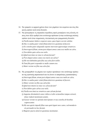 312
14. Να γραφούν οι αρχικοί χρόνοι όλων των ρημάτων του κειμένου και στις δύο
φωνές εφόσον αυτό είναι δυνατόν.
15. Να ξαναγράψετε τις παρακάτω περιόδους αφού μεταφέρετε τους κλιτούς τύ-
πους στον άλλο αριθμό (στο αντίστοιχο πρόσωπο ή στην αντίστοιχη πτώση),
εφόσον αυτό είναι νοηματικώς, συντακτικώς και γραμματικώς δυνατόν:
α) Puella mature habere coeperat canos, quos legere secrete solebat.
β) Hac re audita pater voluit filiam deterrere quominus id faceret.
γ) Eo consilio pater aliquando repente intervenit oppressitque ornatrices.
δ) Interrogavit filiam, utrum post aliquot annos cana esse mallet an calva.
ε) Non dubito quin calva esse nolis.
στ) Quid non times ne istae te calvam faciant?
ζ) Post aliquot annos canus esse mavis an calvus?
η) Ille non dubitabat quin filia sua calva fieri nollet.
θ) Tum filia patri respondet se malle canam esse.
ι) Mater veretur ne filia sua calva fiat.
16. Να μεταφερθούν τα ρήματα των κυρίων προτάσεων στο αντίστοιχο πρόσω-
πο της οριστικής παρατατικού και να γίνουν οι απαραίτητες τροποποιήσεις:
α) Interrogat filiam, utrum post aliquot annos cana esse malit an calva.
β) Hac re audita pater voluit filiam deterrere quominus id faceret.
γ) Mater veretur ne filia sua calva fiat.
δ) Quid non timetis ne istae vos calvas faciant?
ε) Non dubito quin calvus esse nolis.
στ) Puella non timet ne ornatrices eam calvam faciant.
ζ) Augustus dissimulavit canos vidisse et aliis sermonibus tempus extraxit,
donec induxit mentionem aetatis.
η) Caesar veretur ne epistula intercipiatur et sua consilia ab hostibus
cognoscantur.
θ) Ille non aperte impedit filias suas quin legant suos canos, sed mendacio
eis persuadet ne hoc faciant.
ι) Magister pueros deterret quominus mentiantur.
 