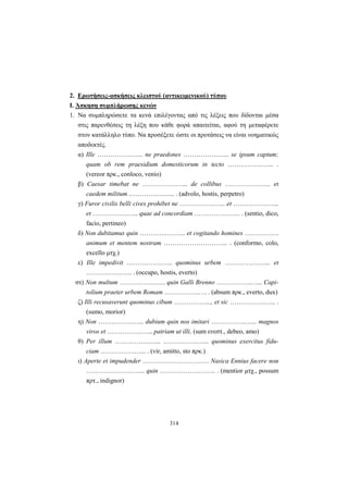 314
2. Ερωτήσεις-ασκήσεις κλειστού (αντικειμενικού) τύπου
Ι. Άσκηση συμπλήρωσης κενών
1. Να συμπληρώσετε τα κενά επιλέγοντας από τις λέξεις που δίδονται μέσα
στις παρενθέσεις τη λέξη που κάθε φορά απαιτείται, αφού τη μεταφέρετε
στον κατάλληλο τύπο. Να προσέξετε ώστε οι προτάσεις να είναι νοηματικώς
αποδεκτές.
α) Ille …………….…... ne praedones …………….…... se ipsum captum;
quam ob rem praesidium domesticorum in tecto …………….…... .
(vereor πρκ., conloco, venio)
β) Caesar timebat ne …………….…... de collibus …………….…... et
caedem militum …………….…... . (advolo, hostis, perpetro)
γ) Furor civilis belli cives prohibet ne …………….…... et …………….…...
et …………….…... quae ad concordiam …………….…... . (sentio, dico,
facio, pertineo)
δ) Non dubitamus quin …………….…... et cogitando homines …………….
animum et mentem nostram ………………………... . (conformo, colo,
excello μτχ.)
ε) Ille impedivit …………….…... quominus urbem …………….…... et
…………….…... . (occupo, hostis, everto)
στ) Non multum …………….…... quin Galli Brenno …………….…... Capi-
tolium praeter urbem Romam …………….…. . (absum πρκ., everto, dux)
ζ) Illi recusaverunt quominus cibum ……………..., et sic …………….…... .
(sumo, morior)
η) Non …………….…... dubium quin nos imitari …………….…... magnos
viros et …………….…... patriam ut illi. (sum ενεστ., debeo, amo)
θ) Per illum …………….…... …………….…... quominus exercitus fidu-
ciam …………….…... . (vir, amitto, sto πρκ.)
ι) Aperte et impudender ……………………….… Nasica Ennius facere non
………………….…... quin …………………….. . (mentior μτχ., possum
πρτ., indignor)
 