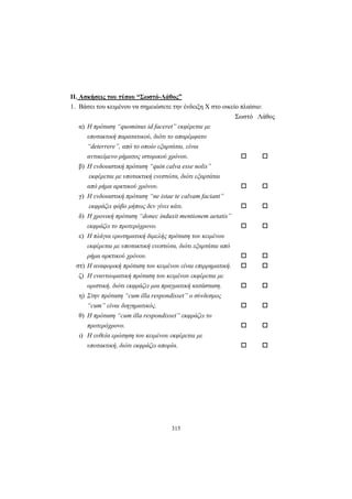 315
ΙΙ. Ασκήσεις του τύπου “Σωστό-Λάθος”
1. Βάσει του κειμένου να σημειώσετε την ένδειξη X στο οικείο πλαίσιο:
Σωστό Λάθος
α) Η πρόταση “quominus id faceret” εκφέρεται με
υποτακτική παρατατικού, διότι το απαρέμφατο
“deterrere”, από το οποίο εξαρτάται, είναι
αντικείμενο ρήματος ιστορικού χρόνου.
β) Η ενδοιαστική πρόταση “quin calva esse nolis”
εκφέρεται με υποτακτική ενεστώτα, διότι εξαρτάται
από ρήμα αρκτικού χρόνου.
γ) Η ενδοιαστική πρόταση “ne istae te calvam faciant”
εκφράζει φόβο μήπως δεν γίνει κάτι.
δ) Η χρονική πρόταση “donec induxit mentionem aetatis”
εκφράζει το προτερόχρονο.
ε) Η πλάγια ερωτηματική διμελής πρόταση του κειμένου
εκφέρεται με υποτακτική ενεστώτα, διότι εξαρτάται από
ρήμα αρκτικού χρόνου.
στ) Η αναφορική πρόταση του κειμένου είναι επιρρηματική.
ζ) Η εναντιωματική πρόταση του κειμένου εκφέρεται με
οριστική, διότι εκφράζει μια πραγματική κατάσταση.
η) Στην πρόταση “cum illa respondisset” ο σύνδεσμος
“cum” είναι διηγηματικός.
θ) Η πρόταση “cum illa respondisset” εκφράζει το
προτερόχρονο.
ι) Η ευθεία ερώτηση του κειμένου εκφέρεται με
υποτακτική, διότι εκφράζει απορία.
 