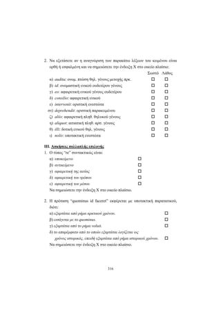 316
2. Να εξετάσετε αν η αναγνώριση των παρακάτω λέξεων του κειμένου είναι
ορθή ή εσφαλμένη και να σημειώσετε την ένδειξη X στο οικείο πλαίσιο:
Σωστό Λάθος
α) audita: ονομ. πτώση θηλ. γένους μετοχής πρκ.
β) id: ονομαστική ενικού ουδετέρου γένους
γ) eo: αφαιρετική ενικού γένους ουδετέρου
δ) consilio: αφαιρετική ενικού
ε) intervenit: οριστική ενεστώτα
στ) deprehendit: οριστική παρακειμένου
ζ) aliis: αφαιρετική πληθ. θηλυκού γένους
η) aliquot: αιτιατική πληθ. αρσ. γένους
θ) illi: δοτική ενικού θηλ. γένους
ι) nolis: υποτακτική ενεστώτα
III. Aσκήσεις πολλαπλής επιλογής
1. Ο τύπος “re” συντακτικώς είναι:
α) υποκείμενο
β) αντικείμενο
γ) αφαιρετική της αιτίας
δ) αφαιρετική του τρόπου
ε) αφαιρετική του μέσου
Να σημειώσετε την ένδειξη X στο οικείο πλαίσιο.
2. Η πρόταση “quominus id faceret” εκφέρεται με υποτακτική παρατατικού,
διότι:
α) εξαρτάται από ρήμα αρκτικού χρόνου.
β) εισάγεται με το quominus.
γ) εξαρτάται από το ρήμα voluit.
δ) το απαρέμφατο από το οποίο εξαρτάται λογίζεται ως
χρόνος ιστορικός, επειδή εξαρτάται από ρήμα ιστορικού χρόνου.
Να σημειώσετε την ένδειξη X στο οικείο πλαίσιο.
 