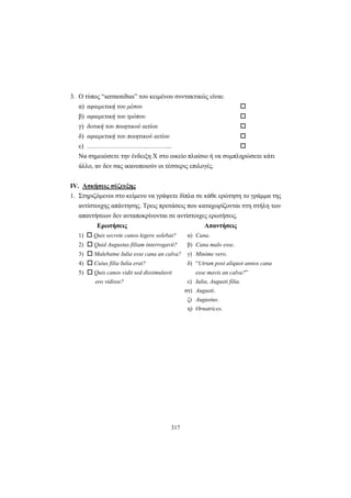 317
3. Ο τύπος “sermonibus” του κειμένου συντακτικώς είναι:
α) αφαιρετική του μέσου
β) αφαιρετική του τρόπου
γ) δοτική του ποιητικού αιτίου
δ) αφαιρετική του ποιητικού αιτίου
ε) ………………………….……...
Να σημειώσετε την ένδειξη X στο οικείο πλαίσιο ή να συμπληρώσετε κάτι
άλλο, αν δεν σας ικανοποιούν οι τέσσερις επιλογές.
IV. Ασκήσεις σύζευξης
1. Στηριζόμενοι στο κείμενο να γράψετε δίπλα σε κάθε ερώτηση το γράμμα της
αντίστοιχης απάντησης. Τρεις προτάσεις που καταχωρίζονται στη στήλη των
απαντήσεων δεν ανταποκρίνονται σε αντίστοιχες ερωτήσεις.
Ερωτήσεις Απαντήσεις
1) Quis secrete canos legere solebat? α) Cana.
2) Quid Augustus filiam interrogavit? β) Cana malo esse.
3) Malebatne Iulia esse cana an calva? γ) Minime vero.
4) Cuius filia Iulia erat? δ) “Utrum post aliquot annos cana
5) Quis canos vidit sed dissimulavit esse mavis an calva?”
eos vidisse? ε) Iulia, Augusti filia.
στ) Augusti.
ζ) Augustus.
η) Ornatrices.
 