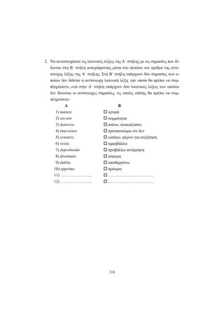 318
2. Να αντιστοιχίσετε τις λατινικές λέξεις της A΄ στήλης με τις σημασίες που δί-
δονται στη B΄ στήλη αναγράφοντας μέσα στο πλαίσιο τον αριθμό της αντί-
στοιχης λέξης της Α΄ στήλης. Στη Β΄ στήλη υπάρχουν δύο σημασίες των ο-
ποίων δεν δίδεται η αντίστοιχη λατινική λέξη, την οποία θα πρέπει να συμ-
πληρώσετε, ενώ στην Α΄ στήλη υπάρχουν δύο λατινικές λέξεις των οποίων
δεν δίνονται οι αντίστοιχες σημασίες, τις οποίες επίσης θα πρέπει να συμ-
πληρώσετε:
Α Β
1) mature κρυφά
2) secrete κομμώτρια
3) deterreo πιάνω, ανακαλύπτω
4) intervenio προσποιούμαι ότι δεν
5) ornatrix εισάγω, φέρνω για συζήτηση
6) vestis αμφιβάλλω
7) deprehendo προβάλλω αντίρρηση
8) dissimulo φόρεμα
9) dubito αποθαρρύνω
10) opprimο πρόωρα
11) ………………….. ……………………………
12) ………………….. ……………………………
 