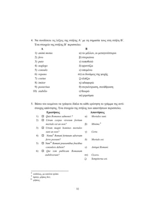 32
4. Να συνδέσετε τις λέξεις της στήλης Α΄ με τη σημασία τους στη στήλη Β΄.
Ένα στοιχείο της στήλης Β΄ περισσεύει:
Α Β
1) animi motus α) το μέλλον, οι μεταγενέστεροι
2) fero β) στερεώνω
3) puto γ) τοποθετώ
4) neglego δ) φροντίζω
5) consulo ε) υπομένω
6) repono στ) οι δυνάμεις της ψυχής
7) coetus ζ) ελπίζω
8) imitor η) αδιαφορώ
9) posteritas θ) συγκέντρωση, συνάθροιση
10) stabilio ι) θεωρώ
ια) μιμούμαι
5. Βάσει του κειμένου να γράψετε δίπλα σε κάθε ερώτηση το γράμμα της αντί-
στοιχης απάντησης. Ένα στοιχείο της στήλης των απαντήσεων περισσεύει.
Ερωτήσεις Απαντήσεις
1) Quis Romanos admonet ? α) Mortales sunt.
2) Utrum corpus virorum fortium
mortale est an non? β) Minime.8
3) Utrum magni homines mortales
sunt an non? γ) Certe.
4) Nonne9
Romani fortunam adversam
ferre possunt? δ) Mortale est.
5) Num10
Romani praesentibus fructibus
consulere debent? ε) Antiqui Romani.
6) Qui rem publicam Romanam
stabiliverunt? στ) Cicero.
ζ) Sempiterna est.
8
ουδόλως, με κανένα τρόπο
9
άραγε, μήπως δεν;
10
μήπως;
 