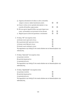 320
ζ) Augustus dissimulavit id vidisse et aliis sermonibus
tempore extracto, induxit mentionem aetatis.
η) Caesar veritus erat ne epistula intercipiatur et sua
consilia ab hostibus cognoscantur.
θ) Ille non aperte impedivit filias suas quin legant suos
canos, sed mendacio eas persuasit ne hoc faciant.
ι) Magistri pueros deterrent quominus ei mentiantur.
2. O τύπος “illi” του κειμένου είναι:
α) δοτική ενικού αρσενικού γένους
β) ονομαστική πληθ. αρσενικού γένους
γ) δοτική ενικού θηλυκού γένους
δ) δοτική ενικού ουδετέρου γένους
Να σημειώσετε την ένδειξη X στο οικείο πλαίσιο και να δικαιολογήσετε την
επιλογή σας.
3. O τύπος “intervenit” του κειμένου είναι:
α) οριστική ενεστώτα
β) οριστική παρακειμένου
γ) οριστική μέλλοντα
Να σημειώσετε την ένδειξη X στο οικείο πλαίσιο και να δικαιολογήσετε την
απάντησή σας.
4. Ο τύπος “deprehendit” του κειμένου είναι:
α) οριστική ενεστώτα
β) οριστική παρακειμένου
γ) οριστική μέλλοντα
Να σημειώσετε την ένδειξη X στο οικείο πλαίσιο και να δικαιολογήσετε την
απάντησή σας.
 