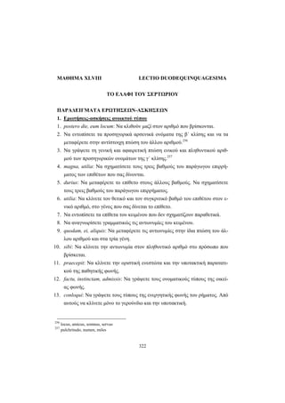 322
ΜΑΘΗΜΑ XLVIII LECTIO DUODEQUINQUAGESIMA
ΤΟ ΕΛΑΦΙ ΤΟΥ ΣΕΡΤΩΡΙΟΥ
ΠΑΡΑΔΕΙΓΜΑΤΑ ΕΡΩΤΗΣΕΩΝ-ΑΣΚΗΣΕΩΝ
1. Ερωτήσεις-ασκήσεις ανοικτού τύπου
1. postero die, eum locum: Να κλιθούν μαζί στον αριθμό που βρίσκονται.
2. Να εντοπίσετε τα προσηγορικά αρσενικά ονόματα της β΄ κλίσης και να τα
μεταφέρετε στην αντίστοιχη πτώση του άλλου αριθμού.256
3. Να γράψετε τη γενική και αφαιρετική πτώση ενικού και πληθυντικού αριθ-
μού των προσηγορικών ονομάτων της γ΄ κλίσης.257
4. magna, utilia: Να σχηματίσετε τους τρεις βαθμούς του παράγωγου επιρρή-
ματος των επιθέτων που σας δίνονται.
5. durius: Να μεταφέρετε το επίθετο στους άλλους βαθμούς. Να σχηματίσετε
τους τρεις βαθμούς του παράγωγου επιρρήματος.
6. utilia: Να κλίνετε τον θετικό και τον συγκριτικό βαθμό του επιθέτου στον ε-
νικό αριθμό, στο γένος που σας δίνεται το επίθετο.
7. Να εντοπίσετε τα επίθετα του κειμένου που δεν σχηματίζουν παραθετικά.
8. Να αναγνωρίσετε γραμματικώς τις αντωνυμίες του κειμένου.
9. quodam, ei, aliquis: Να μεταφέρετε τις αντωνυμίες στην ίδια πτώση του άλ-
λου αριθμού και στα τρία γένη.
10. sibi: Να κλίνετε την αντωνυμία στον πληθυντικό αριθμό στο πρόσωπο που
βρίσκεται.
11. praecepit: Να κλίνετε την οριστική ενεστώτα και την υποτακτική παρατατι-
κού της παθητικής φωνής.
12. factu, instinctam, admissis: Να γράψετε τους ονοματικούς τύπους της οικεί-
ας φωνής.
13. conloqui: Να γράψετε τους τύπους της ενεργητικής φωνής του ρήματος. Από
αυτούς να κλίνετε μόνο το γερούνδιο και την υποτακτική.
256
locus, amicus, somnus, servus
257
pulchritudo, numen, miles
 