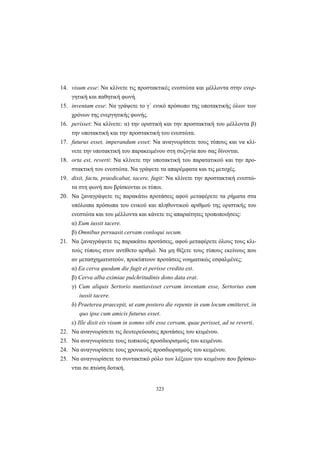 323
14. visum esse: Να κλίνετε τις προστακτικές ενεστώτα και μέλλοντα στην ενερ-
γητική και παθητική φωνή.
15. inventam esse: Να γράψετε το γ΄ ενικό πρόσωπο της υποτακτικής όλων των
χρόνων της ενεργητικής φωνής.
16. perisset: Να κλίνετε: α) την οριστική και την προστακτική του μέλλοντα β)
την υποτακτική και την προστακτική του ενεστώτα.
17. futurus esset, imperandum esset: Να αναγνωρίσετε τους τύπους και να κλί-
νετε την υποτακτική του παρακειμένου στη συζυγία που σας δίνονται.
18. οrta est, reverti: Να κλίνετε την υποτακτική του παρατατικού και την προ-
στακτική του ενεστώτα. Να γράψετε τα απαρέμφατα και τις μετοχές.
19. dixit, factu, praedicabat, tacere, fugit: Να κλίνετε την προστακτική ενεστώ-
τα στη φωνή που βρίσκονται οι τύποι.
20. Να ξαναγράψετε τις παρακάτω προτάσεις αφού μεταφέρετε τα ρήματα στα
υπόλοιπα πρόσωπα του ενικού και πληθυντικού αριθμού της οριστικής του
ενεστώτα και του μέλλοντα και κάνετε τις απαραίτητες τροποποιήσεις:
α) Εum iussit tacere.
β) Οmnibus persuasit cervam conloqui secum.
21. Να ξαναγράψετε τις παρακάτω προτάσεις, αφού μεταφέρετε όλους τους κλι-
τούς τύπους στον αντίθετο αριθμό. Να μη θίξετε τους τύπους εκείνους που
αν μετασχηματιστούν, προκύπτουν προτάσεις νοηματικώς εσφαλμένες:
α) Εa cerva quodam die fugit et perisse credita est.
β) Cerva alba eximiae pulchritudinis dono data erat.
γ) Cum aliquis Sertorio nuntiavisset cervam inventam esse, Sertorius eum
iussit tacere.
δ) Praeterea praecepit, ut eam postero die repente in eum locum emitteret, in
quo ipse cum amicis futurus esset.
ε) Ille dixit eis visum in somno sibi esse cervam, quae perisset, ad se reverti.
22. Να αναγνωρίσετε τις δευτερεύουσες προτάσεις του κειμένου.
23. Να αναγνωρίσετε τους τοπικούς προσδιορισμούς του κειμένου.
24. Να αναγνωρίσετε τους χρονικούς προσδιορισμούς του κειμένου.
25. Να αναγνωρίσετε το συντακτικό ρόλο των λέξεων του κειμένου που βρίσκο-
νται σε πτώση δοτική.
 