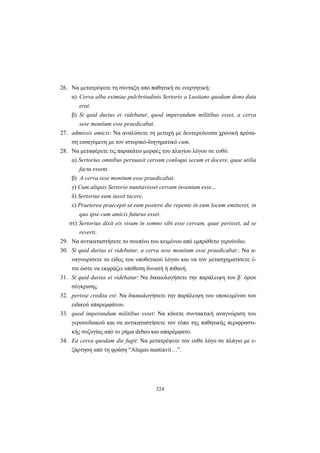 324
26. Να μετατρέψετε τη σύνταξη από παθητική σε ενεργητική:
α) Cerva alba eximiae pulchritudinis Sertorio a Lusitano quodam dono data
erat.
β) Si quid durius ei videbatur, quod imperandum militibus esset, a cerva
sese monitum esse praedicabat.
27. admissis amicis: Να αναλύσετε τη μετοχή με δευτερεύουσα χρονική πρότα-
ση εισαγόμενη με τον ιστορικό-διηγηματικό cum.
28. Να μεταφέρετε τις παρακάτω μορφές του πλαγίου λόγου σε ευθύ:
α) Sertorius omnibus persuasit cervam conloqui secum et docere, quae utilia
factu essent.
β) Α cerva sese monitum esse praedicabat.
γ) Cum aliquis Sertorio nuntiavisset cervam inventam esse…
δ) Sertorius eum iussit tacere.
ε) Praeterea praecepit ut eam postero die repente in eum locum emitteret, in
quo ipse cum amicis futurus esset.
στ) Sertorius dixit eis visum in somno sibi esse cervam, quae perisset, ad se
reverti.
29. Να αντικαταστήσετε το σουπίνο του κειμένου από εμπρόθετο γερούνδιο.
30. Si quid durius ei videbatur, a cerva sese monitum esse praedicabat.: Να α-
ναγνωρίσετε το είδος του υποθετικού λόγου και να τον μετασχηματίσετε έ-
τσι ώστε να εκφράζει υπόθεση δυνατή ή πιθανή.
31. Si quid durius ei videbatur: Να δικαιολογήσετε την παράλειψη του β΄ όρου
σύγκρισης.
32. perisse credita est: Να δικαιολογήσετε την παράλειψη του υποκειμένου του
ειδικού απαρεμφάτου.
33. quod imperandum militibus esset: Να κάνετε συντακτική αναγνώριση του
γερουνδιακού και να αντικαταστήσετε τον τύπο της παθητικής περιφραστι-
κής συζυγίας από το ρήμα debeo και απαρέμφατο.
34. Ea cerva quodam die fugit: Να μετατρέψετε τον ευθύ λόγο σε πλάγιο με ε-
ξάρτηση από τη φράση “Aliquis nuntiavit…”.
 