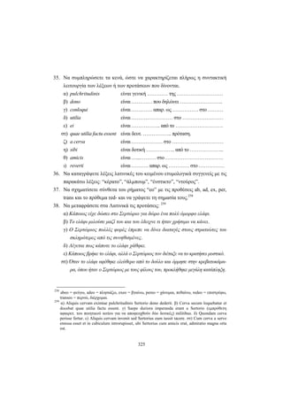 325
35. Nα συμπληρώσετε τα κενά, ώστε να χαρακτηρίζεται πλήρως η συντακτική
λειτουργία των λέξεων ή των προτάσεων που δίνονται.
α) pulchritudinis είναι γενική ………… της ………………………
β) dono είναι ………… που δηλώνει …………………….
γ) conloqui είναι ………… απαρ. ως …………… στο ………
δ) utilia είναι …………………… στο ……………………
ε) ei είναι …………….. από το ……………………….
στ) quae utilia factu essent είναι δευτ. …………….. πρόταση.
ζ) a cerva είναι ……………… στο …………………………
η) sibi είναι δοτική …………….. από το ………………..
θ) amicis είναι …...……… στο …………………………….
ι) reverti είναι ………. απαρ. ως ………… στο ……………
36. Να καταγράψετε λέξεις λατινικές του κειμένου ετυμολογικά συγγενείς με τις
παρακάτω λέξεις: “κέρατο”, “άλμπουμ”, “ένστικτο”, “ντούρος”.
37. Να σχηματίσετε σύνθετα του ρήματος “eo” με τις προθέσεις ab, ad, ex, per,
trans και το πρόθεμα red- και να γράψετε τη σημασία τους.258
38. Να μεταφράσετε στα Λατινικά τις προτάσεις: 259
α) Κάποιος είχε δώσει στο Σερτώριο για δώρο ένα πολύ όμορφο ελάφι.
β) Το ελάφι μιλούσε μαζί του και του έδειχνε τι ήταν χρήσιμο να κάνει.
γ) Ο Σερτώριος πολλές φορές έπρεπε να δίνει διαταγές στους στρατιώτες του
σκληρότερες από τις συνηθισμένες.
δ) Λέγεται πως κάποτε το ελάφι χάθηκε.
ε) Κάποιος βρήκε το ελάφι, αλλά ο Σερτώριος τον διέταξε να το κρατήσει μυστικό.
στ) Όταν το ελάφι αφέθηκε ελεύθερο από το δούλο και όρμησε στην κρεβατοκάμα-
ρα, όπου ήταν ο Σερτώριος με τους φίλους του, προκλήθηκε μεγάλη κατάπληξη.
258
abeo = φεύγω, adeo = πλησιάζω, exeo = βγαίνω, pereo = χάνομαι, πεθαίνω, redeo = επιστρέφω,
transeo = περνώ, διέρχομαι.
259
α) Aliquis cervam eximiae pulchritudinis Sertorio dono dederit. β) Cerva secum loquebatur et
docebat quae utilia factu essent. γ) Saepe duriora imperanda erant a Sertorio (εμπρόθετη
αφαιρετ. του ποιητικού αιτίου για να αποφευχθούν δύο δοτικές) militibus. δ) Quondam cerva
perisse fertur. ε) Aliquis cervam invenit sed Sertorius eum iussit tacere. στ) Cum cerva a servo
emissa esset et in cubiculum introrupisset, ubi Sertorius cum amicis erat, admiratio magna orta
est.
 