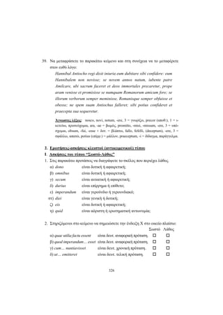 326
39. Να μεταφράσετε το παρακάτω κείμενο και στη συνέχεια να το μεταφέρετε
στον ευθύ λόγο:
Hannibal Antiocho regi dixit iniuria eum dubitare sibi confidere: eum
Hannibalem non novisse; se novem annos natum, iubente patre
Amilcare, ubi sacrum faceret et deos immortales precaretur, prope
aram venisse et promisisse se numquam Romanorum amicum fore; se
illorum verborum semper meminisse, Romanisque semper obfuisse et
obesse; ne spem suam Antiochus falleret; sibi potius confideret et
praecepta sua sequeretur.
Άγνωστες λέξεις: nosco, novi, notum, -ere, 3 = γνωρίζω, precor (αποθ.), 1 = ι-
κετεύω, προσεύχομαι, ara, -ae = βωμός, promitto, -misi, -missum, -ere, 3 = υπό-
σχομαι, obsum, -fui, -esse + δοτ. = βλάπτω, fallo, fefelli, (deceptum), -ere, 3 =
σφάλλω, απατώ, potius (επίρρ.) = μάλλον, praeceptum, -i = δίδαγμα, παράγγελμα.
2. Ερωτήσεις-ασκήσεις κλειστού (αντικειμενικού) τύπου
I. Ασκήσεις του τύπου “Σωστό-Λάθος”
1. Στις παρακάτω προτάσεις να διαγράψετε το σκέλος που περιέχει λάθος.
α) dono είναι δοτική ή αφαιρετική;
β) omnibus είναι δοτική ή αφαιρετική;
γ) secum είναι αιτιατική ή αφαιρετική;
δ) durius είναι επίρρημα ή επίθετο;
ε) imperandum είναι γερούνδιο ή γερουνδιακό;
στ) diei είναι γενική ή δοτική;
ζ) eis είναι δοτική ή αφαιρετική;
η) quid είναι αόριστη ή ερωτηματική αντωνυμία;
2. Στηριζόμενοι στο κείμενο να σημειώσετε την ένδειξη Χ στο οικείο πλαίσιο:
Σωστό Λάθος
α) quae utilia factu essent είναι δευτ. αναφορική πρόταση.
β) quod imperandum… esset είναι δευτ. αναφορική πρόταση.
γ) cum… nuntiavisset είναι δευτ. χρονική πρόταση.
δ) ut… emitteret είναι δευτ. τελική πρόταση.
 
