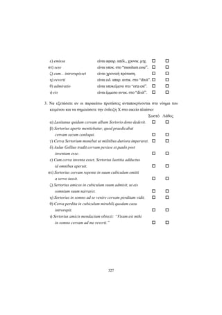 327
ε) emissa είναι αφαιρ. απόλ., χρονικ. μτχ.
στ) sese είναι υποκ. στο “monitum esse”.
ζ) cum... introrupisset είναι χρονική πρόταση.
η) reverti είναι ειδ. απαρ. αντικ. στο “dixit”.
θ) admiratio είναι υποκείμενο στο “orta est”.
ι) eis είναι έμμεσο αντικ. στο “dixit”.
3. Να εξετάσετε αν οι παρακάτω προτάσεις ανταποκρίνονται στο νόημα του
κειμένου και να σημειώσετε την ένδειξη Χ στο οικείο πλαίσιο:
Σωστό Λάθος
α) Lusitanus quidam cervam albam Sertorio dono dederit.
β) Sertorius aperte mentiebatur, quod praedicabat
cervam secum conloqui.
γ) Cerva Sertorium monebat ut militibus duriora imperaret.
δ) Aulus Gellius tradit cervam perisse et paulo post
inventam esse.
ε) Cum cerva inventa esset, Sertorius laetitia adductus
id omnibus aperuit.
στ) Sertorius cervam repente in suum cubiculum emitti
a servo iussit.
ζ) Sertorius amicos in cubiculum suum admisit, ut eis
somnium suum narraret.
η) Sertorius in somno ad se venire cervam perditam vidit.
θ) Cerva perdita in cubiculum mirabili quodam casu
introrupit.
ι) Sertorius amicis mendacium obiecit: “Visum est mihi
in somno cervam ad me reverti.”
 