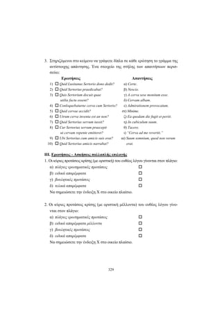 329
3. Στηριζόμενοι στο κείμενο να γράψετε δίπλα σε κάθε ερώτηση το γράμμα της
αντίστοιχης απάντησης. Ένα στοιχείο της στήλης των απαντήσεων περισ-
σεύει:
Ερωτήσεις Απαντήσεις
1) Quid Lusitanus Sertorio dono dedit? α) Certe.
2) Quid Sertorius praedicabat? β) Nescio.
3) Quis Sertorium docuit quae γ) A cerva sese monitum esse.
utilia factu essent? δ) Cervam albam.
4) Conloquebaturne cerva cum Sertorio? ε) Admirationem provocatum.
5) Quid cervae accidit? στ) Minime.
6) Utrum cerva inventa est an non? ζ) Ea quodam die fugit et periit.
7) Quid Sertorius servum iussit? η) In cubiculum suum.
8) Cur Sertorius servum praecepit θ) Tacere.
ut cervam repente emitteret? ι) “Cerva ad me revertit.”
9) Ubi Sertorius cum amicis suis erat? ια) Suum somnium, quod non verum
10) Quid Sertorius amicis narrabat? erat.
ΙΙΙ. Ερωτήσεις - Ασκήσεις πολλαπλής επιλογής
1. Οι κύριες προτάσεις κρίσης (με οριστική) του ευθέος λόγου γίνονται στον πλάγιο:
α) πλάγιες ερωτηματικές προτάσεις
β) ειδικά απαρέμφατα
γ) βουλητικές προτάσεις
δ) τελικά απαρέμφατα
Nα σημειώσετε την ένδειξη X στο οικείο πλαίσιο.
2. Οι κύριες προτάσεις κρίσης (με οριστική μέλλοντα) του ευθέος λόγου γίνο-
νται στον πλάγιο:
α) πλάγιες ερωτηματικές προτάσεις
β) ειδικά απαρέμφατα μέλλοντα
γ) βουλητικές προτάσεις
δ) ειδικά απαρέμφατα
Nα σημειώσετε την ένδειξη X στο οικείο πλαίσιο.
 