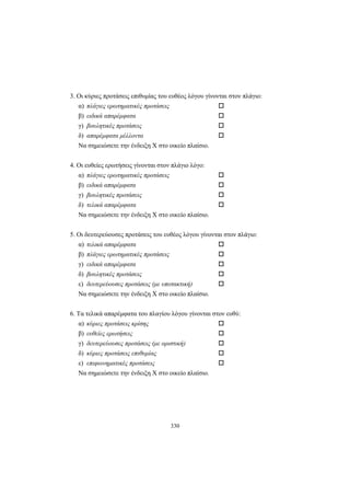 330
3. Οι κύριες προτάσεις επιθυμίας του ευθέος λόγου γίνονται στον πλάγιο:
α) πλάγιες ερωτηματικές προτάσεις
β) ειδικά απαρέμφατα
γ) βουλητικές προτάσεις
δ) απαρέμφατα μέλλοντα
Nα σημειώσετε την ένδειξη X στο οικείο πλαίσιο.
4. Οι ευθείες ερωτήσεις γίνονται στον πλάγιο λόγο:
α) πλάγιες ερωτηματικές προτάσεις
β) ειδικά απαρέμφατα
γ) βουλητικές προτάσεις
δ) τελικά απαρέμφατα
Nα σημειώσετε την ένδειξη X στο οικείο πλαίσιο.
5. Οι δευτερεύουσες προτάσεις του ευθέος λόγου γίνονται στον πλάγιο:
α) τελικά απαρέμφατα
β) πλάγιες ερωτηματικές προτάσεις
γ) ειδικά απαρέμφατα
δ) βουλητικές προτάσεις
ε) δευτερεύουσες προτάσεις (με υποτακτική)
Nα σημειώσετε την ένδειξη X στο οικείο πλαίσιο.
6. Τα τελικά απαρέμφατα του πλαγίου λόγου γίνονται στον ευθύ:
α) κύριες προτάσεις κρίσης
β) ευθείες ερωτήσεις
γ) δευτερεύουσες προτάσεις (με οριστική)
δ) κύριες προτάσεις επιθυμίας
ε) επιφωνηματικές προτάσεις
Nα σημειώσετε την ένδειξη X στο οικείο πλαίσιο.
 