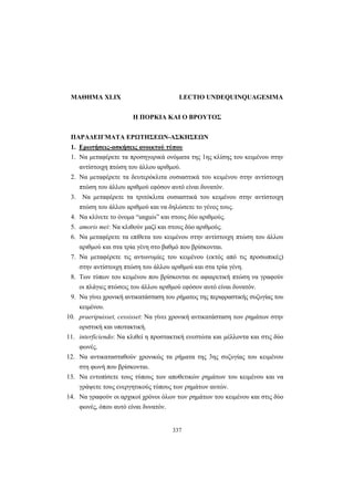 337
ΜΑΘΗΜΑ XLIX LECTIO UNDEQUINQUAGESIMA
Η ΠΟΡΚΙΑ ΚΑΙ Ο ΒΡΟΥΤΟΣ
ΠΑΡΑΔΕΙΓΜΑΤΑ ΕΡΩΤΗΣΕΩΝ-ΑΣΚΗΣΕΩΝ
1. Ερωτήσεις-ασκήσεις ανοικτού τύπου
1. Να μεταφέρετε τα προσηγορικά ονόματα της 1ης κλίσης του κειμένου στην
αντίστοιχη πτώση του άλλου αριθμού.
2. Να μεταφέρετε τα δευτερόκλιτα ουσιαστικά του κειμένου στην αντίστοιχη
πτώση του άλλου αριθμού εφόσον αυτό είναι δυνατόν.
3. Να μεταφέρετε τα τριτόκλιτα ουσιαστικά του κειμένου στην αντίστοιχη
πτώση του άλλου αριθμού και να δηλώσετε το γένος τους.
4. Να κλίνετε το όνομα “unguis” και στους δύο αριθμούς.
5. amoris mei: Να κλιθούν μαζί και στους δύο αριθμούς.
6. Να μεταφέρετε τα επίθετα του κειμένου στην αντίστοιχη πτώση του άλλου
αριθμού και στα τρία γένη στο βαθμό που βρίσκονται.
7. Να μεταφέρετε τις αντωνυμίες του κειμένου (εκτός από τις προσωπικές)
στην αντίστοιχη πτώση του άλλου αριθμού και στα τρία γένη.
8. Των τύπων του κειμένου που βρίσκονται σε αφαιρετική πτώση να γραφούν
οι πλάγιες πτώσεις του άλλου αριθμού εφόσον αυτό είναι δυνατόν.
9. Να γίνει χρονική αντικατάσταση του ρήματος της περιφραστικής συζυγίας του
κειμένου.
10. praeripuisset, cessisset: Να γίνει χρονική αντικατάσταση των ρημάτων στην
οριστική και υποτακτική.
11. interficiendo: Να κλιθεί η προστακτική ενεστώτα και μέλλοντα και στις δύο
φωνές.
12. Να αντικατασταθούν χρονικώς τα ρήματα της 3ης συζυγίας του κειμένου
στη φωνή που βρίσκονται.
13. Να εντοπίσετε τους τύπους των αποθετικών ρημάτων του κειμένου και να
γράψετε τους ενεργητικούς τύπους των ρημάτων αυτών.
14. Να γραφούν οι αρχικοί χρόνοι όλων των ρημάτων του κειμένου και στις δύο
φωνές, όπου αυτό είναι δυνατόν.
 