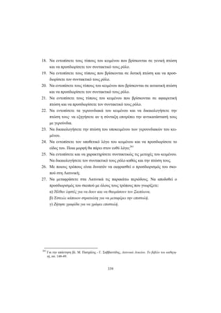 339
18. Να εντοπίσετε τους τύπους του κειμένου που βρίσκονται σε γενική πτώση
και να προσδιορίσετε τον συντακτικό τους ρόλο.
19. Να εντοπίσετε τους τύπους που βρίσκονται σε δοτική πτώση και να προσ-
διορίσετε τον συντακτικό τους ρόλο.
20. Να εντοπίσετε τους τύπους του κειμένου που βρίσκονται σε αιτιατική πτώση
και να προσδιορίσετε τον συντακτικό τους ρόλο.
21. Να εντοπίσετε τους τύπους του κειμένου που βρίσκονται σε αφαιρετική
πτώση και να προσδιορίσετε τον συντακτικό τους ρόλο.
22. Να εντοπίσετε τα γερουνδιακά του κειμένου και να δικαιολογήσετε την
πτώση τους· να εξηγήσετε αν η σύνταξη επιτρέπει την αντικατάστασή τους
με γερούνδια.
23. Να δικαιολογήσετε την πτώση του υποκειμένου των γερουνδιακών του κει-
μένου.
24. Να εντοπίσετε τον υποθετικό λόγο του κειμένου και να προσδιορίσετε το
είδος του. Ποια μορφή θα πάρει στον ευθύ λόγο;261
25. Να εντοπίσετε και να χαρακτηρίσετε συντακτικώς τις μετοχές του κειμένου.
Να δικαιολογήσετε τον συντακτικό τους ρόλο καθώς και την πτώση τους.
26. Με ποιους τρόπους είναι δυνατόν να εκφρασθεί ο προσδιορισμός του σκο-
πού στη Λατινική;
27. Να μεταφράσετε στα Λατινικά τις παρακάτω περιόδους. Να αποδοθεί ο
προσδιορισμός του σκοπού με όλους τους τρόπους που γνωρίζετε:
α) Ήλθαν ληστές για να δουν και να θαυμάσουν τον Σκιπίωνα.
β) Έστειλε κάποιον στρατιώτη για να μεταφέρει την επιστολή.
γ) Ζήτησε γραφίδα για να γράψει επιστολή.
261
Για την απάντηση βλ. Μ. Πασχάλης - Γ. Σαββαντίδης, Λατινικά Λυκείου. Το βιβλίο του καθηγη-
τή, σσ. 148-49.
 