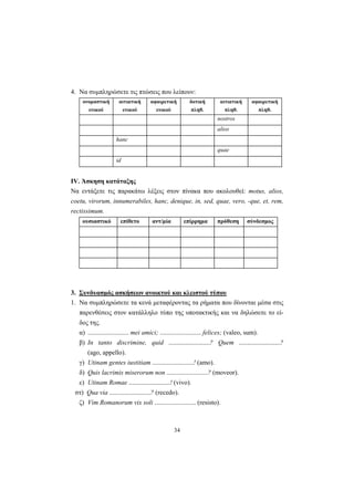 34
4. Να συμπληρώσετε τις πτώσεις που λείπουν:
ονομαστική
ενικού
αιτιατική
ενικού
αφαιρετική
ενικού
δοτική
πληθ.
αιτιατική
πληθ.
αφαιρετική
πληθ.
nostros
alios
hanc
quae
id
ΙV. Άσκηση κατάταξης
Να εντάξετε τις παρακάτω λέξεις στον πίνακα που ακολουθεί: motus, alios,
coetu, virorum, innumerabiles, hanc, denique, in, sed, quae, vero, -que, et, rem,
rectissimum.
ουσιαστικό επίθετο αντ/μία επίρρημα πρόθεση σύνδεσμος
3. Συνδυασμός ασκήσεων ανοικτού και κλειστού τύπου
1. Να συμπληρώσετε τα κενά μεταφέροντας τα ρήματα που δίνονται μέσα στις
παρενθέσεις στον κατάλληλο τύπο της υποτακτικής και να δηλώσετε το εί-
δος της.
α) ......................... mei amici; ......................... felices; (valeo, sum).
β) In tanto discrimine, quid .........................? Quem .........................?
(ago, appello).
γ) Utinam gentes iustitiam .........................! (amo).
δ) Quis lacrimis miserorum non .........................? (moveor).
ε) Utinam Romae .........................! (vivo).
στ) Qua via .........................? (recedo).
ζ) Vim Romanorum vix soli ......................... (resisto).
 