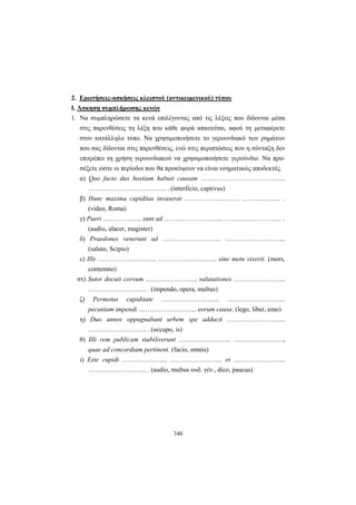 340
2. Ερωτήσεις-ασκήσεις κλειστού (αντικειμενικού) τύπου
Ι. Άσκηση συμπλήρωσης κενών
1. Να συμπληρώσετε τα κενά επιλέγοντας από τις λέξεις που δίδονται μέσα
στις παρενθέσεις τη λέξη που κάθε φορά απαιτείται, αφού τη μεταφέρετε
στον κατάλληλο τύπο. Να χρησιμοποιήσετε το γερουνδιακό των ρημάτων
που σας δίδονται στις παρενθέσεις, ενώ στις περιπτώσεις που η σύνταξη δεν
επιτρέπει τη χρήση γερουνδιακού να χρησιμοποιήσετε γερούνδιο. Να προ-
σέξετε ώστε οι περίοδοι που θα προκύψουν να είναι νοηματικώς αποδεκτές.
α) Quo facto dux hostium habuit causam ………………………………...
……………………………... . (interficio, captivus)
β) Hunc maxima cupiditas invaserat ……………………. ……………... .
(video, Roma)
γ) Pueri ……………... sunt ad ……………………... ……………………... .
(audio, alacer, magister)
δ) Praedones venerunt ad ……………………... ……………………....
(saluto, Scipio)
ε) Ille ……………………... ……………………... sine metu vixerit. (mors,
contemno)
στ) Sutor docuit corvum …………………... salutationes …………………...
……………………... . (impendo, opera, multus)
ζ) Permotus cupiditate ……………………... ……………………...
pecuniam impendi ……………………... eorum causa. (lego, liber, emo)
η) Duo annos oppugnabant urbem spe adducti ……………………...
……………………... . (occupo, is)
θ) Illi rem publicam stabiliverunt …………………... …………………..,
quae ad concordiam pertinent. (facio, omnis)
ι) Este cupidi ………………... …………………... et …………………...
……………………... . (audio, multus ουδ. γέν., dico, paucus)
 