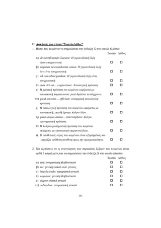341
ΙΙ. Ασκήσεις του τύπου “Σωστό-Λάθος”
1. Βάσει του κειμένου να σημειώσετε την ένδειξη X στο οικείο πλαίσιο:
Σωστό Λάθος
α) de interficiendo Caesare: Η γερουνδιακή έλξη
είναι υποχρεωτική.
β) unguium resecandorum causa: Η γερουνδιακή έλξη
δεν είναι υποχρεωτική.
γ) ad eam obiurgandam: Η γερουνδιακή έλξη είναι
υποχρεωτική.
δ) cum viri sui… cognovisset: Αιτιολογική πρόταση.
ε) Η χρονική πρόταση του κειμένου εκφέρεται με
υποτακτική παρατατικού, γιατί δηλώνει το σύγχρονο.
στ) quod tonsoris… officium: αναφορική αιτιολογική
πρόταση.
ζ) Η αιτιολογική πρόταση του κειμένου εκφέρεται με
υποτακτική, επειδή έχουμε πλάγιο λόγο.
η) quam aequo animo… interemptura: πλάγια
ερωτηματική πρόταση.
θ) Η πλάγια ερωτηματική πρόταση του κειμένου
εκφέρεται με υποτακτική υπερσυντελίκου.
ι) Ο υποθετικός λόγος του κειμένου είναι εξαρτημένος και
εκφράζει υπόθεση αντίθετη προς την πραγματικότητα.
2. Να εξετάσετε αν η αναγνώριση των παρακάτω λέξεων του κειμένου είναι
ορθή ή εσφαλμένη και να σημειώσετε την ένδειξη X στο οικείο πλαίσιο:
Σωστό Λάθος
α) viri: ονομαστική πληθυντικού
β) sui: γενική ενικού ουδ. γένους
γ) interficiendo: αφαιρετική ενικού
δ) unguium: γενική πληθυντικού
ε) elapso: δοτική ενικού
στ) cubiculum: ονομαστική ενικού
 