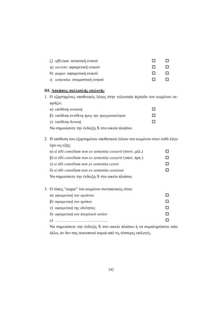 342
ζ) officium: αιτιατική ενικού
η) secreto: αφαιρετική ενικού
θ) aequo: αφαιρετική ενικού
ι) sententia: ονομαστική ενικού
III. Aσκήσεις πολλαπλής επιλογής
1. Ο εξαρτημένος υποθετικός λόγος στην τελευταία περίοδο του κειμένου εκ-
φράζει:
α) υπόθεση ανοικτή
β) υπόθεση αντίθετη προς την πραγματικότητα
γ) υπόθεση δυνατή
Να σημειώσετε την ένδειξη X στο οικείο πλαίσιο.
2. Η υπόθεση του εξαρτημένου υποθετικού λόγου του κειμένου στον ευθύ λόγο
έχει ως εξής:
α) si tibi consilium non ex sententia cesserit (συντ. μέλ.)
β) si tibi consilium non ex sententia cesserit (υποτ. πρκ.)
γ) si tibi consilium non ex sententia cessit
δ) si tibi consilium non ex sententia cessisset
Να σημειώσετε την ένδειξη X στο οικείο πλαίσιο.
3. Ο τύπος “eoque” του κειμένου συντακτικώς είναι:
α) αφαιρετική του οργάνου
β) αφαιρετική του τρόπου
γ) αφαιρετική της ιδιότητας
δ) αφαιρετική του ποιητικού αιτίου
ε) ………………………………...
Να σημειώσετε την ένδειξη X στο οικείο πλαίσιο ή να συμπληρώσετε κάτι
άλλο, αν δεν σας ικανοποιεί καμιά από τις τέσσερις επιλογές.
 