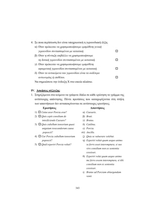 343
4. Σε ποια περίπτωση δεν είναι υποχρεωτική η γερουνδιακή έλξη;
α) Όταν πρόκειται να χρησιμοποιήσουμε εμπρόθετη γενική
γερουνδίου συντασσομένου με αιτιατική.
β) Όταν η σύνταξη επιβάλλει να χρησιμοποιήσουμε
τη δοτική γερουνδίου συντασσομένου με αιτιατική.
γ) Όταν πρόκειται να χρησιμοποιήσουμε εμπρόθετη
αφαιρετική γερουνδίου συντασσομένου με αιτιατική.
δ) Όταν το αντικείμενο του γερουνδίου είναι το ουδέτερο
αντωνυμίας ή επιθέτου.
Να σημειώσετε την ένδειξη X στο οικείο πλαίσιο.
IV. Ασκήσεις σύζευξης
1. Στηριζόμενοι στο κείμενο να γράψετε δίπλα σε κάθε ερώτηση το γράμμα της
αντίστοιχης απάντησης. Πέντε προτάσεις που καταχωρίζονται στη στήλη
των απαντήσεων δεν ανταποκρίνονται σε αντίστοιχες ερωτήσεις.
Ερωτήσεις Απαντήσεις
1) Cuius uxor Porcia erat? α) Caesaris.
2) Quis cepit consilium de β) Bruti.
interficiendo Caesare? γ) Brutus.
3) Quis cultellum tonsorium quasi δ) Catilina.
unguium resecandorum causa ε) Porcia.
poposcit? στ) Ancilla.
4) Cur Porcia cultellum tonsorium ζ) Quia se vulnerare volebat.
poposcit? η) Experiri voluit quam aequo animo
5) Quid experiri Porcia voluit? se ferro esset interemptura, si suo
viro consilium non ex sententia
cessisset.
θ) Experiri volui quam aequo animo
me ferro essem interemptura, si tibi
consilium non ex sententia
cessisset.
ι) Brutus ad Porciam obiurgandam
venit.
 