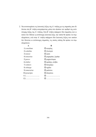 344
2. Να αντιστοιχίσετε τις λατινικές λέξεις της A΄ στήλης με τις σημασίες που δί-
δονται στη B΄ στήλη αναγράφοντας μέσα στο πλαίσιο τον αριθμό της αντί-
στοιχης λέξης της Α΄ στήλης. Στη Β΄ στήλη υπάρχουν δύο σημασίες των ο-
ποίων δεν δίδεται η αντίστοιχη λατινική λέξη, την οποία θα πρέπει να συμ-
πληρώσετε, ενώ στην Α΄ στήλη υπάρχουν δύο λατινικές λέξεις των οποίων
δεν δίνονται οι αντίστοιχες σημασίες, τις οποίες επίσης θα πρέπει να συμ-
πληρώσετε:
Α Β
1) consilium κουρέας
2) cultellus γλυστρώ
3) tonsor ζητώ
4) tonsorius μαχαιράκι, ξυράφι
5) posco μηχανεύομαι
6) elabor αρπάζω, κλέβω
7) vulnero δοκιμάζω
8) obiurgo σχέδιο
9) temerarius μαλώνω
10) praeripio πληγώνω
11) ………………….. …………………..
12) ………………….. …………………..
 