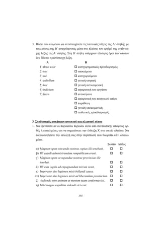 345
3. Βάσει του κειμένου να αντιστοιχίσετε τις λατινικές λέξεις της A΄ στήλης με
τους όρους της B΄ αναγράφοντας μέσα στο πλαίσιο τον αριθμό της αντίστοι-
χης λέξης της A΄ στήλης. Στη B΄ στήλη υπάρχουν τέσσερις όροι των οποίων
δεν δίδεται η αντίστοιχη λέξη.
Α Β
1) Bruti uxor κατηγορηματικός προσδιορισμός
2) viri υποκείμενο
3) sui κατηγορούμενο
4) cultellum γενική κτητική
5) hoc γενική αντικειμενική
6) indicium αφαιρετική του οργάνου
7) ferro αντικείμενο
αφαιρετική του ποιητικού αιτίου
παράθεση
γενική υποκειμενική
επιθετικός προσδιορισμός
3. Συνδυασμός ασκήσεων ανοικτού και κλειστού τύπου
1. Να εξετάσετε αν οι παρακάτω περίοδοι είναι από συντακτικής απόψεως ορ-
θές ή εσφαλμένες και να σημειώσετε την ένδειξη X στο οικείο πλαίσιο. Να
δικαιολογήσετε την επιλογή σας στην περίπτωση που θεωρείτε κάτι εσφαλ-
μένο:
Σωστό Λάθος
α) Magnam spem vincendis nostras copias illi tenebant.
β) Illi cupidi administrandam rempublicam erant.
γ) Magnam spem occupandae nostrae provinciae ille
tenebat.
δ) Illi cum copiis ad expugnandum terram venit.
ε) Imperator duo legiones misit bellandi causa.
στ) Imperator duo legiones misit ad liberandam provinciam.
ζ) Audiendo viro animum et mentem tuam conformavisti.
η) Mihi magna cupiditas videndi viri erat.
 