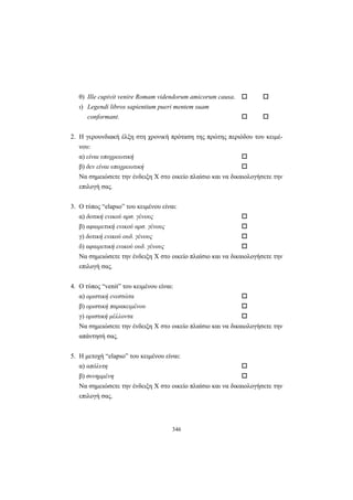 346
θ) Ille cupivit venire Romam videndorum amicorum causa.
ι) Legendi libros sapientium pueri mentem suam
conformant.
2. Η γερουνδιακή έλξη στη χρονική πρόταση της πρώτης περιόδου του κειμέ-
νου:
α) είναι υποχρεωτική
β) δεν είναι υποχρεωτική
Να σημειώσετε την ένδειξη X στο οικείο πλαίσιο και να δικαιολογήσετε την
επιλογή σας.
3. O τύπος “elapso” του κειμένου είναι:
α) δοτική ενικού αρσ. γένους
β) αφαιρετική ενικού αρσ. γένους
γ) δοτική ενικού ουδ. γένους
δ) αφαιρετική ενικού ουδ. γένους
Να σημειώσετε την ένδειξη X στο οικείο πλαίσιο και να δικαιολογήσετε την
επιλογή σας.
4. Ο τύπος “venit” του κειμένου είναι:
α) οριστική ενεστώτα
β) οριστική παρακειμένου
γ) οριστική μέλλοντα
Να σημειώσετε την ένδειξη X στο οικείο πλαίσιο και να δικαιολογήσετε την
απάντησή σας.
5. Η μετοχή “elapso” του κειμένου είναι:
α) απόλυτη
β) συνημμένη
Να σημειώσετε την ένδειξη X στο οικείο πλαίσιο και να δικαιολογήσετε την
επιλογή σας.
 