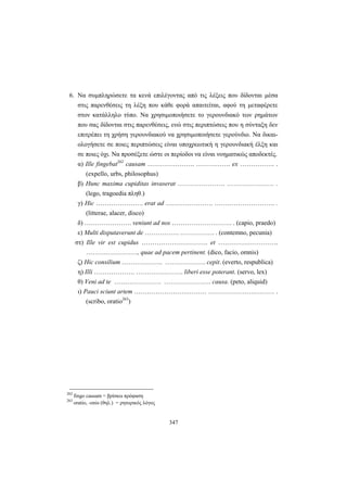 347
6. Να συμπληρώσετε τα κενά επιλέγοντας από τις λέξεις που δίδονται μέσα
στις παρενθέσεις τη λέξη που κάθε φορά απαιτείται, αφού τη μεταφέρετε
στον κατάλληλο τύπο. Να χρησιμοποιήσετε το γερουνδιακό των ρημάτων
που σας δίδονται στις παρενθέσεις, ενώ στις περιπτώσεις που η σύνταξη δεν
επιτρέπει τη χρήση γερουνδιακού να χρησιμοποιήσετε γερούνδιο. Να δικαι-
ολογήσετε σε ποιες περιπτώσεις είναι υποχρεωτική η γερουνδιακή έλξη και
σε ποιες όχι. Να προσέξετε ώστε οι περίοδοι να είναι νοηματικώς αποδεκτές.
α) Ille fingebat262
causam …………………. ……………. ex ……………. .
(expello, urbs, philosophus)
β) Hunc maxima cupiditas invaserat …………………. …………………. .
(lego, tragoedia πληθ.)
γ) Hic …………………. erat ad …………………. ………………………. .
(litterae, alacer, disco)
δ) …………………. veniunt ad nos ………………………. . (capio, praedo)
ε) Multi disputaverunt de ……………. ……………. . (contemno, pecunia)
στ) Ille vir est cupidus …………………………. et ……………………….
……………………, quae ad pacem pertinent. (dico, facio, omnis)
ζ) Hic consilium ………………. ………………. cepit. (everto, respublica)
η) Illi ………………. …………………. liberi esse poterant. (servo, lex)
θ) Veni ad te …………………. …………………. causa. (peto, aliquid)
ι) Pauci sciunt artem …………………….……… ………………….……… .
(scribo, oratio263
)
262
fingo causam = βρίσκω πρόφαση
263
oratio, -onis (θηλ.) = ρητορικός λόγος
 