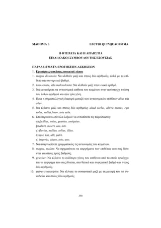 348
ΜΑΘΗΜΑ L LECTIO QUINQUAGESIMA
Η ΦΤΩΧΕΙΑ ΚΑΙ Η ΑΠΛΗΣΤΙΑ
ΕΙΝΑΙ ΚΑΚΟΙ ΣΥΜΒΟΥΛΟΙ ΤΗΣ ΕΞΟΥΣΙΑΣ
ΠΑΡΑΔΕΙΓΜΑΤΑ ΕΡΩΤΗΣΕΩΝ-ΑΣΚΗΣΕΩΝ
1. Ερωτήσεις-ασκήσεις ανοικτού τύπου
1. magna dissensio: Να κλιθούν μαζί και στους δύο αριθμούς, αλλά με το επί-
θετο στο συγκριτικό βαθμό.
2. toto senatu, ulla malevolentia: Nα κλιθούν μαζί στον ενικό αριθμό.
3. Nα μεταφέρετε τα αντωνυμικά επίθετα του κειμένου στην αντίστοιχη πτώση
του άλλου αριθμού και στα τρία γένη.
4. Ποια η σημασιολογική διαφορά μεταξύ των αντωνυμικών επιθέτων alius και
alter.
5. Να κλίνετε μαζί και στους δύο αριθμούς: aliud scelus, altera manus, ego
solus, nullus furor, tota urbs.
6. Στα παρακάτω σύνολα λέξεων να εντοπίσετε τις παρείσακτες:
α) facilius, totius, gravius, antiquius.
β) alteri, miseri, uni, toti.
γ) fluvius, nullius, solius, illius.
δ) ipsi, toti, ulli, patri.
ε) imperio, altero, toto, uno.
7. Να αναγνωρίσετε γραμματικώς τις αντωνυμίες του κειμένου.
8. magna, malam: Να σχηματίσετε τα επιρρήματα των επιθέτων που σας δίνο-
νται και στους τρεις βαθμούς.
9. graviter: Να κλίνετε το ουδέτερο γένος του επιθέτου από το οποίο προέρχε-
ται το επίρρημα που σας δίνεται, στο θετικό και συγκριτικό βαθμό και στους
δύο αριθμούς.
10. patres conscriptos: Να κλίνετε το ουσιαστικό μαζί με τη μετοχή που το συ-
νοδεύει και στους δύο αριθμούς.
 