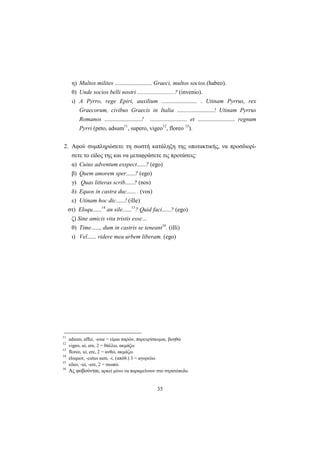 35
η) Multos milites ......................... Graeci, multos socios.(habeo).
θ) Unde socios belli nostri .........................? (invenio).
ι) A Pyrro, rege Epiri, auxilium ........................ . Utinam Pyrrus, rex
Graecorum, civibus Graecis in Italia .........................! Utinam Pyrrus
Romanos .........................! ......................... et ......................... regnum
Pyrri (peto, adsum11
, supero, vigeo12
, floreo 13
).
2. Αφού συμπληρώσετε τη σωστή κατάληξη της υποτακτικής, να προσδιορί-
σετε το είδος της και να μεταφράσετε τις προτάσεις:
α) Cuius adventum exspect......? (ego)
β) Quem amorem sper......? (ego)
γ) Quas litteras scrib......? (nos)
δ) Equos in castra duc...... . (vos)
ε) Utinam hoc dic......! (ille)
στ) Eloqu......14
an sile......15
? Quid faci......? (ego)
ζ) Sine amicis vita tristis esse…
θ) Time......, dum in castris se teneant16
. (illi)
ι) Vel...... videre mea urbem liberam. (ego)
11
adsum, affui, -esse = είμαι παρών, παρευρίσκομαι, βοηθώ
12
vigeo, ui, ere, 2 = θάλλω, ακμάζω
13
floreo, ui, ere, 2 = ανθώ, ακμάζω
14
eloquor, -cutus sum, -i, (απόθ.) 3 = αγορεύω
15
sileo, -ui, -ere, 2 = σιωπώ
16
Ας φοβούνται, αρκεί μόνο να παραμείνουν στο στρατόπεδο.
 