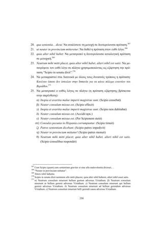 350
20. qua sententia... dicta: Να αναλύσετε τη μετοχή σε δευτερεύουσα πρόταση.267
21. ut neuter in provinciam mitteretur: Να δοθεί η πρόταση στον ευθύ λόγο.268
22. quia alter nihil habet: Να μετατρεπεί η δευτερεύουσα αιτιολογική πρόταση
σε μετοχική.269
23. Neutrum mihi mitti placet, quia alter nihil habet, alteri nihil est satis: Να με-
τατρέψετε τον ευθύ λόγο σε πλάγιο χρησιμοποιώντας ως εξάρτηση την πρό-
ταση “Scipio in senatu dixit”.270
24. Να μεταφραστεί στα Λατινικά με όλους τους δυνατούς τρόπους η πρόταση:
Κανέναν ύπατο δεν έστειλαν στην Ισπανία για να κάνει πόλεμο εναντίον του
Βιριάθου.271
25. Να μετατραπεί ο ευθύς λόγος σε πλάγιο (η πρόταση εξάρτησης βρίσκεται
στην παρένθεση):
α) Inopia et avaritia malae imperii magistrae sunt. (Scipio censebat)
β) Neuter consulum missus est. (Scipio effecit)
γ) Inopia et avaritia malae imperii magistrae sunt. (Scipio non dubitabat)
δ) Neuter consulum missus est. (Accidit πρκ.)
ε) Neuter consulum missus est. (Per Scipionem stetit)
στ) Consules pecunia in Hispania corrumpuntur. (Scipio timuit)
ζ) Patres sententiam dicebant. (Scipio patres impedivit)
η) Neuter in provinciam mittatur! (Scipio patres monuit)
θ) Neutrum mihi mitti placet, quia alter nihil habet, alteri nihil est satis.
(Scipio consulibus respondet)
267
Cum Scipio (quam) eam sententiam graviter et sine ulla malevolentia dixisset,…
268
“Neuter in provinciam mittatur”.
269
Altero nihil habente.
270
Scipio in senatu dixit neminem sibi mitti placere, quia alter nihil haberet, alteri nihil esset satis.
271
α) Neutrum consulum miserunt bellum gestum adversus Viriathum. β) Neutrum consulum
miserunt ut bellum gereret adversus Viriathum. γ) Neutrum consulum miserunt qui bellum
gereret adversus Viriathum. δ) Neutrum consulum miserunt ad bellum gerendum adversus
Viriathum. ε) Neutrum consulum miserunt belli gerendi causa adversus Viriathum.
 