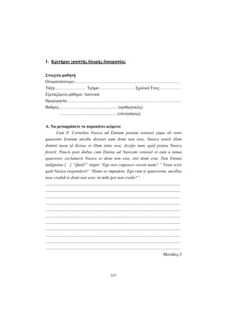 357
1. Κριτήριο γραπτής δίωρης δοκιμασίας
Στοιχεία μαθητή
Ονοματεπώνυμο:…………………………………………………………………
Τάξη:………………… Τμήμα:…………………… Σχολικό Έτος:……………
Εξεταζόμενο μάθημα: Λατινικά
Ημερομηνία:………………………………………………………………………
Βαθμός:……………………………………(αριθμητικώς)
………………………………..…..(ολογράφως)
Α. Να μεταφράσετε το παρακάτω κείμενο:
Cum P. Cornelius Nasica ad Ennium poetam venisset eique ab ostio
quaerenti Ennium ancilla dixisset eum domi non esse, Nasica sensit illam
domini iussu id dixisse et illum intus esse. Accipe nunc quid postea Nasica
fecerit. Paucis post diebus cum Ennius ad Nasicam venisset et eum a ianua
quaereret, exclamavit Nasica se domi non esse, etsi domi erat. Tum Ennius
indignatus [ ] “Quid?” inquit “Ego non cognosco vocem tuam? ” Visne scire
quid Nasica responderit? “Homo es impudens. Ego cum te quaererem, ancillae
tuae credidi te domi non esse; tu mihi ipsi non credis?”.
................................................................................................................................
................................................................................................................................
................................................................................................................................
................................................................................................................................
................................................................................................................................
................................................................................................................................
................................................................................................................................
................................................................................................................................
................................................................................................................................
................................................................................................................................
................................................................................................................................
Μονάδες 5
 