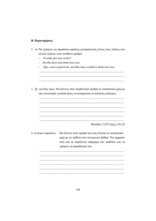358
Β. Παρατηρήσεις
1. α) Να γράψετε τις παρακάτω φράσεις μεταφέροντας όλους τους τύπους των
κλιτών λέξεων στον αντίθετο αριθμό:
– Tu mihi ipsi non credis?
– Ancilla dixit eum domi non esse.
– Ego, cum te quererem, ancillae tuae credidi te domi non esse.
.....................................................................................................................
.....................................................................................................................
.....................................................................................................................
1. β) ancillae tuae: Να κλίνετε στον πληθυντικό αριθμό το ουσιαστικό μαζί με
την αντωνυμία, η οποία όμως να αναφέρεται σε πολλούς κτήτορες.
.....................................................................................................................
.....................................................................................................................
.....................................................................................................................
.....................................................................................................................
.....................................................................................................................
.....................................................................................................................
Mονάδες 3 (25 λέξεις x 0,12)
2. α) homo impudens: Να κλίνετε στον αριθμό που σας δίνεται το ουσιαστικό
μαζί με το επίθετο στο συγκριτικό βαθμό. Να σχηματί-
σετε και το παράγωγο επίρρημα του επιθέτου και να
γράψετε τα παραθετικά του.
.....................................................................................................................
.....................................................................................................................
.....................................................................................................................
.....................................................................................................................
.....................................................................................................................
.....................................................................................................................
 