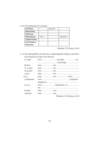 359
2. β) Να συμπληρώσετε τον πίνακα:
Ενεστώτας quaerenti
Παρατατικός
Μέλλοντας
Παρακείμενος sensit responderit
Υπερσυντέλικος
Συντελεσμένος
Μέλλοντας
Mονάδες 3 (25 λέξεις x 0,12)
3. α) Να συμπληρωθούν τα κενά ώστε να χαρακτηρίζεται πλήρως η συντακτι-
κή λειτουργία των λέξεων που δίνονται:
α) eique είναι …………………… στο ρήμα ……………… και
…………..……………… στη μετοχή …………………
β) domi είναι ……………… στο ……………………………….
γ) a ianua είναι ……………… στο ……………………………….
δ) ancillae είναι ……………… στο ……………………………….
ε) tuae είναι ……………… στο ……………………………….
στ) se είναι ……………… στο ………………, λόγω ………..
ζ) indignatus είναι ………..…………… ……………… μετοχή και
εκφράζει το ……………………………………..………
η) scire είναι ………………… απαρέμφατο, ως …….…………
στο ……………………………………………………..
θ) illum είναι …………….… στο ………………………………
ι) poetam είναι ……………… στο……………………………….
Μονάδες 1,5 (10 λέξεις x 0,15)
 