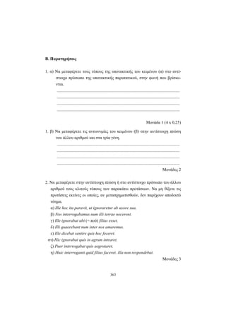363
B. Παρατηρήσεις
1. α) Nα μεταφέρετε τους τύπους της υποτακτικής του κειμένου (α) στο αντί-
στοιχο πρόσωπο της υποτακτικής παρατατικού, στην φωνή που βρίσκο-
νται.
.....................................................................................................................
.....................................................................................................................
.....................................................................................................................
.....................................................................................................................
Μονάδα 1 (4 x 0,25)
1. β) Nα μεταφέρετε τις αντωνυμίες του κειμένου (β) στην αντίστοιχη πτώση
του άλλου αριθμού και στα τρία γένη.
.....................................................................................................................
.....................................................................................................................
.....................................................................................................................
.....................................................................................................................
Μονάδες 2
2. Nα μεταφέρετε στην αντίστοιχη πτώση ή στο αντίστοιχο πρόσωπο του άλλου
αριθμού τους κλιτούς τύπους των παρακάτω προτάσεων. Nα μη θίξετε τις
προτάσεις εκείνες οι οποίες, αν μετασχηματισθούν, δεν παρέχουν αποδεκτό
νόημα.
α) Ille hoc ita paravit, ut ignoraretur ab uxore sua.
β) Nos interrogabamus num illi terrae nocerent.
γ) Ille ignorabat ubi (= πού) filius esset.
δ) Illi quaerebant num inter nos amaremus.
ε) Ille dicebat sentire quis hoc feceret.
στ) Hic ignorabat quis in agrum intraret.
ζ) Puer interrogabat quis aegrotaret.
η) Huic interroganti quid filius faceret, illa non respondebat.
Μονάδες 3
 