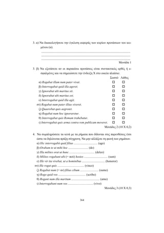 364
3. α) Nα δικαιολογήσετε την έγκλιση εκφοράς των κυρίων προτάσεων του κει-
μένου (α).
.....................................................................................................................
.....................................................................................................................
.....................................................................................................................
Mονάδα 1
3. β) Nα εξετάσετε αν οι παρακάτω προτάσεις είναι συντακτικώς ορθές ή ε-
σφαλμένες και να σημειώσετε την ένδειξη X στο οικείο πλαίσιο:
Σωστό Λάθος
α) Rogabat illam num pater vivat.
β) Interrogabat quid illa ageret.
γ) Ignorabat ubi maritus sit.
δ) Ignorabat ubi maritus est.
ε) Interrogabat quid illa agit.
στ) Rogabat num pater illius viveret.
ζ) Quaerebat quis aegrotet.
η) Rogabat num hoc ignoraretur.
θ) Interrogabat quis Romam trahebatur.
ι) Interrogabat quis arma contra rem publicam moveret.
Μονάδες 2 (10 X 0,2)
4. Nα συμπληρώσετε τα κενά με τα ρήματα που δίδονται στις παρενθέσεις έτσι
ώστε να δηλώνεται πράξη σύγχρονη. Nα μην αλλάξετε τη φωνή των ρημάτων.
α) Hic interrogabit quid filius ............................... (ago)
β) Orabam te ut mihi hoc .......................... (do)
γ) Illa milites orat ut hunc ................................. (deleo)
δ) Milites rogabant ubi (= πού) hostes ............................... (sum)
ε) Ille vir ita vivebat, ut a hominibus .............................. (honoror)
στ) Ille rogat quis ................................... (vinco)
ζ) Rogabat num (= αν) filius cibum ........................ (sumo)
η) Rogo quid vos .................................... (scribo)
θ) Rogant num illa maritum ..................................... (amo)
ι) Interrogabant num vos ................................. (vivo)
Μονάδες 3 (10 X 0,3)
 