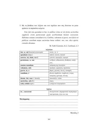 365
5. Με τη βοήθεια των λέξεων και των σχολίων που σας δίνονται να μετα-
φράσετε το παρακάτω κείμενο:
Fuit, fuit ista quondam in hac re publica virtus ut viri fortes acrioribus
suppliciis civem perniciosum quam acerbissimum hostem coercerent.
Habemus senatus consultum in te, Catilina, vehemens et grave, non deest rei
publicae consilium neque auctoritas huius ordinis: nos, nos, dico aperte,
consules desumus.
M. Tulli Ciceronis, In L. Catilinam, I, 3
Λεξιλόγιο
iste, -a, -ud (δεικτική αντωνυμία) αυτός, -ή, -ό
quondam (επίρρ.) κάποτε, άλλοτε, παλαιά
coerceo, -ui, -itum, -ere 2 εγκλείω, περιορίζω, τιμωρώ
perniciosus, -a, -um ολέθριος, φθοροποιός, βλαβερός, επιζή-
μιος
senatus consultum απόφαση της συγκλήτου
vehemens, -ntis σφοδρός, ορμητικός, δραστικός
gravis, -is, -e βαρύς, χαλεπός, δεινός, αυστηρός
consilium, -i βουλή, συμβούλιο, συμβουλή, γνώμη,
απόφαση, φρόνηση, σύνεση
desum, -fui, -esse (+ δοτική) απουσιάζω, λείπω
auctoritas, -atis (θ.) κύρος
ordo, ordinis (αρσ.) η τάξη των συγκλητικών
Σχόλια
ut… coercerent δευτερεύουσα επιρρηματική συμπερασμα-
τική πρόταση, λόγω του ista
Μετάφραση: .........................................................................................................
................................................................................................................................
................................................................................................................................
................................................................................................................................
................................................................................................................................
Μονάδες 3
 