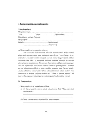 366
3. Κριτήριο γραπτής ωριαίας δοκιμασίας
Στοιχεία μαθητή
Ονοματεπώνυμο:…………………………………………………………………
Τάξη:………………… Τμήμα:…………………… Σχολικό Έτος:……………
Εξεταζόμενο μάθημα: Λατινικά
Ημερομηνία:………………………………………………………………………
Βαθμός:……………………………………(αριθμητικώς)
………………………………..…..(ολογράφως)
A. Να μεταφράσετε το παρακάτω κείμενο:
Cum Octavianus post victoriam Actiacam Romam rediret, homo quidam
ei occurrit corvum tenens; eum instituerat haec dicere: “Ave Caesar, victor
imperator”. Caesaris multum interfuit corvum emere; itaque viginti milibus
sestertium eum emit. Id exemplum sutorem quendam incitavit, ut corvum
doceret parem salutationem. Diu operam frustra impendebat; quotienscumque
avis non respondebat, sutor dicere solebat “Oleum et operam perdidi”. Tandem
corvus salutationem didicit et sutor, cupidus pecuniae, eum Caesari attulit.
Audita salutatione Caesar dixit: “Domi satis salutationum talium audio”. Tum
venit corvo in mentem verborum domini sui: “Oleum et operam perdidi”. Ad
haec verba Augustus risit emitque avem tanti, quanti nullam adhuc emerat.
Β. Παρατηρήσεις
1. Nα μεταφράσετε τις παρακάτω περιόδους:
α) Ubi Caesar audivit a corvo sutoris salutationem, dixit: “Mea interest ut
corvum emam.”
.....................................................................................................................
.....................................................................................................................
β) Caesar corvum sutoris viginti milibus sestertium emit.
.....................................................................................................................
.....................................................................................................................
 