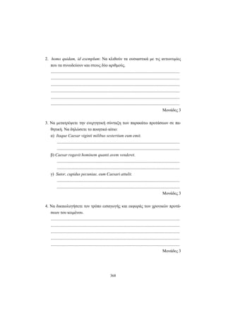 368
2. homo quidam, id exemplum: Nα κλιθούν τα ουσιαστικά με τις αντωνυμίες
που τα συνοδεύουν και στους δύο αριθμούς.
...........................................................................................................................
...........................................................................................................................
...........................................................................................................................
...........................................................................................................................
...........................................................................................................................
...........................................................................................................................
Mονάδες 3
3. Να μετατρέψετε την ενεργητική σύνταξη των παρακάτω προτάσεων σε πα-
θητική. Να δηλώσετε το ποιητικό αίτιο:
α) Itaque Caesar viginti milibus sestertium eum emit.
.....................................................................................................................
.....................................................................................................................
β) Caesar rogavit hominem quanti avem venderet.
.....................................................................................................................
.....................................................................................................................
γ) Sutor, cupidus pecuniae, eum Caesari attulit.
.....................................................................................................................
.....................................................................................................................
Mονάδες 3
4. Nα δικαιολογήσετε τον τρόπο εισαγωγής και εκφοράς των χρονικών προτά-
σεων του κειμένου.
...........................................................................................................................
...........................................................................................................................
...........................................................................................................................
...........................................................................................................................
...........................................................................................................................
Mονάδες 3
 