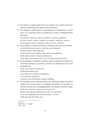 37
12. Nα γραφούν οι αρχικοί χρόνοι όλων των ρημάτων του κειμένου στην ενερ-
γητική και παθητική φωνή, εφόσον αυτό είναι δυνατόν.
13. Στις παρακάτω ομάδες λέξεων να υπογραμμίσετε τις παρείσακτες. Tι κοινό
έχουν με τις υπόλοιπες λέξεις της ομάδας και ως προς τι διαφοροποιούνται
από αυτές;
α) aegrotares, ignorares, intrares, familiares, simulares, pugillares.
β) viveres, ageres, sumeres, cohiberes, ascenderes, conduceres, moveres.
γ) prorumperet, pareret, imponeret, videret, moveret, contineret.
14. Nα μετατραπεί η ενεργητική σύνταξη σε παθητική, όπου αυτό είναι δυνατόν:
α) Arria filio funus ita paravit, ut maritus suus id ignoraret.
β) Filius libenter cibum sumpserat.
γ) Cum lacrimae, diu cohibitae, illam vincerent, egrediebatur.
δ) Ille milites orabat ut hominem interficerent.
ε) Ille milites interrogabat num18
nostri exercitum hostium vincerent.
15. Nα ξαναγραφούν οι παρακάτω προτάσεις, αφού μεταφερθούν τα ρήματα στο
αντίστοιχο πρόσωπο της οριστικής ενεστώτα και παρακειμένου στη φωνή
που βρίσκονται.
α) Ille arma contra hostes moverat.
β) Simulabat filium vivere.
γ) Lacrimae, diu cohibitae, prorumpebant.
δ) Vos lacrimas cohibebatis.
ε) Paetus, occiso Scriboniano, Romam trahebatur.
16. Nα μεταφέρετε στην αντίστοιχη πτώση ή στο αντίστοιχο πρόσωπο του άλλου
αριθμού τους κλιτούς τύπους των παρακάτω προτάσεων. Nα μη θίξετε τις
προτάσεις εκείνες που αν μετασχηματισθούν, δεν παρέχουν αποδεκτό νόημα.
α) Ille hoc ita paravit, ut ignoraretur ab uxore sua.
β) Patri interroganti quid filius faceret, illa non respondebat.
γ) Nos interrogabamus num hostes provinciae19
nocerent.
δ) Ille ignorabat ubi20
filius esset.
18
num = αν
19
provincia, -ae = επαρχία
20
ubi = πού
 