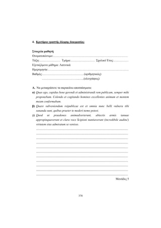 370
4. Κριτήριο γραπτής δίωρης δοκιμασίας
Στοιχεία μαθητή
Ονοματεπώνυμο:…………………………………………………………………
Τάξη:………………… Τμήμα:…………………… Σχολικό Έτος:……………
Εξεταζόμενο μάθημα: Λατινικά
Ημερομηνία:………………………………………………………………………
Βαθμός:……………………………………(αριθμητικώς)
………………………………..…..(ολογράφως)
Α. Να μεταφράσετε τα παρακάτω αποσπάσματα:
α) Quas ego, cupidus bene gerendi et administrandi rem publicam, semper mihi
proponebam. Colendo et cogitando homines excellentes animum et mentem
meam conformabam.
β) Quare subveniendum reipublicae est et omnia nunc belli vulnera tibi
sananda sunt, quibus praeter te mederi nemo potest.
γ) Quod ut praedones animadverterunt, abiectis armis ianuae
appropinquaverunt et clara voce Scipioni nuntiaverunt (incredibile auditu!)
virtutem eius admiratum se venisse.
...........................................................................................................................
...........................................................................................................................
...........................................................................................................................
...........................................................................................................................
...........................................................................................................................
...........................................................................................................................
...........................................................................................................................
...........................................................................................................................
...........................................................................................................................
...........................................................................................................................
...........................................................................................................................
Μονάδες 5
 