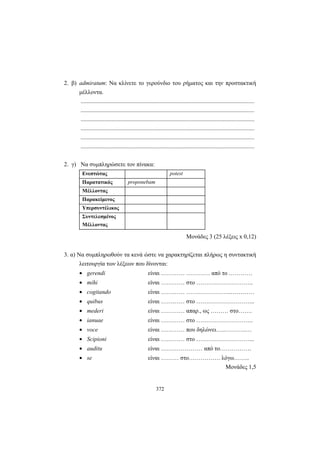 372
2. β) admiratum: Να κλίνετε το γερούνδιο του ρήματος και την προστακτική
μέλλοντα.
.....................................................................................................................
.....................................................................................................................
.....................................................................................................................
.....................................................................................................................
.....................................................................................................................
.....................................................................................................................
2. γ) Να συμπληρώσετε τον πίνακα:
Ενεστώτας potest
Παρατατικός proponebam
Μέλλοντας
Παρακείμενος
Υπερσυντέλικος
Συντελεσμένος
Μέλλοντας
Mονάδες 3 (25 λέξεις x 0,12)
3. α) Να συμπληρωθούν τα κενά ώστε να χαρακτηρίζεται πλήρως η συντακτική
λειτουργία των λέξεων που δίνονται:
• gerendi είναι ………… ………… από το …………
• mihi είναι ………… στο ………………………..
• cogitando είναι ………… …………………..…………
• quibus είναι ………… στο ………………………...
• mederi είναι ………… απαρ., ως ……… στο…….
• ianuae είναι ………… στο ………………………..
• voce είναι ………… που δηλώνει…..………..…
• Scipioni είναι ………… στο ………………………...
• auditu είναι ………………… από το…………….
• se είναι ……… στο……………. λόγω……..
Μονάδες 1,5
 