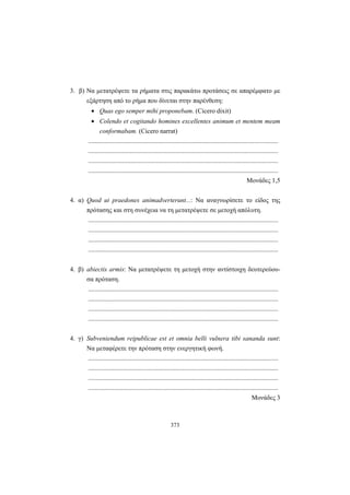 373
3. β) Να μετατρέψετε τα ρήματα στις παρακάτω προτάσεις σε απαρέμφατο με
εξάρτηση από το ρήμα που δίνεται στην παρένθεση:
• Quas ego semper mihi proponebam. (Cicero dixit)
• Colendo et cogitando homines excellentes animum et mentem meam
conformabam. (Cicero narrat)
.....................................................................................................................
.....................................................................................................................
.....................................................................................................................
.....................................................................................................................
Μονάδες 1,5
4. α) Quod ut praedones animadverterunt...: Να αναγνωρίσετε το είδος της
πρότασης και στη συνέχεια να τη μετατρέψετε σε μετοχή απόλυτη.
.....................................................................................................................
.....................................................................................................................
.....................................................................................................................
.....................................................................................................................
4. β) abiectis armis: Να μετατρέψετε τη μετοχή στην αντίστοιχη δευτερεύου-
σα πρόταση.
.....................................................................................................................
.....................................................................................................................
.....................................................................................................................
.....................................................................................................................
4. γ) Subveniendum reipublicae est et omnia belli vulnera tibi sananda sunt:
Να μεταφέρετε την πρόταση στην ενεργητική φωνή.
.....................................................................................................................
.....................................................................................................................
.....................................................................................................................
.....................................................................................................................
Moνάδες 3
 