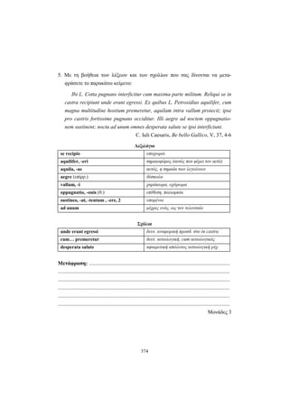 374
5. Με τη βοήθεια των λέξεων και των σχολίων που σας δίνονται να μετα-
φράσετε το παρακάτω κείμενο:
Ibi L. Cotta pugnans interficitur cum maxima parte militum. Reliqui se in
castra recipiunt unde erant egressi. Ex quibus L. Petrosidius aquilifer, cum
magna multitudine hostium premeretur, aquilam intra vallum proiecit; ipse
pro castris fortissime pugnans occiditur. Illi aegre ad noctem oppugnatio-
nem sustinent; noctu ad unum omnes desperata salute se ipsi interficiunt.
C. Iuli Caesaris, Be bello Gallico, V, 37, 4-6
Λεξιλόγιο
se recipio υποχωρώ
aquilifer, -eri σημαιοφόρος (αυτός που φέρει τον αετό)
aquila, -ae αετός, η σημαία των λεγεώνων
aegre (επίρρ.) δύσκολα
vallum, -i χαράκωμα, οχύρωμα
oppugnatio, -onis (θ.) επίθεση, πολιορκία
sustineo, -ui, -tentum , -ere, 2 υπομένω
ad unum μέχρις ενός, ως τον τελευταίο
Σχόλια
unde erant egressi δευτ. αναφορική προσδ. στο in castra
cum… premeretur δευτ. αιτιολογική, cum αιτιολογικός
desperata salute αφαιρετική απόλυτος αιτιολογική μτχ.
Μετάφραση: .........................................................................................................
................................................................................................................................
................................................................................................................................
................................................................................................................................
................................................................................................................................
................................................................................................................................
Μονάδες 3
 