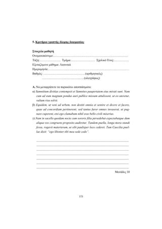 375
5. Κριτήριο γραπτής δίωρης δοκιμασίας
Στοιχεία μαθητή
Ονοματεπώνυμο:…………………………………………………………………
Τάξη:………………… Τμήμα:…………………… Σχολικό Έτος:……………
Εξεταζόμενο μάθημα: Λατινικά
Ημερομηνία:………………………………………………………………………
Βαθμός: ……………………………………(αριθμητικώς)
………………………………..…..(ολογράφως)
A. Nα μεταφράσετε τα παρακάτω αποσπάσματα:
α) Samnitium divitias contempsit et Samnites paupertatem eius mirati sunt. Nam
cum ad eum magnum pondus auri publice missum attulissent, ut eo uteretur,
vultum risu solvit.
β) Equidem, ut veni ad urbem, non destiti omnia et sentire et dicere et facere,
quae ad concordiam pertinerent; sed tantus furor omnes invaserat, ut pug-
nare cuperent, etsi ego clamabam nihil esse bello civili miserius.
γ) Nam in sacello quodam nocte cum sororis filia persedebat expectabatque dum
aliqua vox congruens proposito audiretur. Tandem puella, longa mora standi
fessa, rogavit materteram, ut sibi paulisper loco cederet. Tum Caecilia puel-
lae dixit: “ego libenter tibi mea sede cedo”.
...........................................................................................................................
...........................................................................................................................
...........................................................................................................................
...........................................................................................................................
...........................................................................................................................
...........................................................................................................................
...........................................................................................................................
Mονάδες 10
 