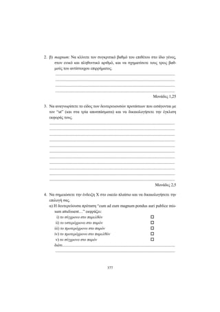 377
2. β) magnum: Να κλίνετε τον συγκριτικό βαθμό του επιθέτου στο ίδιο γένος,
στον ενικό και πληθυντικό αριθμό, και να σχηματίσετε τους τρεις βαθ-
μούς του αντίστοιχου επιρρήματος.
.....................................................................................................................
.....................................................................................................................
.....................................................................................................................
.....................................................................................................................
Μονάδες 1,25
3. Να αναγνωρίσετε το είδος των δευτερευουσών προτάσεων που εισάγονται με
τον “ut” (και στα τρία αποσπάσματα) και να δικαιολογήσετε την έγκλιση
εκφοράς τους.
...........................................................................................................................
...........................................................................................................................
...........................................................................................................................
...........................................................................................................................
...........................................................................................................................
...........................................................................................................................
...........................................................................................................................
...........................................................................................................................
...........................................................................................................................
...........................................................................................................................
...........................................................................................................................
Mονάδες 2,5
4. Nα σημειώσετε την ένδειξη Χ στο οικείο πλαίσιο και να δικαιολογήσετε την
επιλογή σας.
α) H δευτερεύουσα πρόταση “cum ad eum magnum pondus auri publice mis-
sum attulissent…” εκφράζει:
i) το σύγχρονο στο παρελθόν
ii) το υστερόχρονο στο παρόν
iii) το προτερόχρονο στο παρόν
iv) το προτερόχρονο στο παρελθόν
v) το σύγχρονο στο παρόν
διότι..............................................................................................................
.....................................................................................................................
 